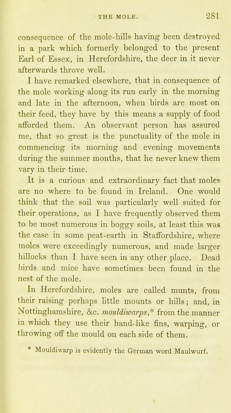 consequence of the mole-hills having been destroyed in a park which formerly belonged to the present Earl of Essex, in Herefordshire, the deer in it never afterwards throve well. 1 have remarked elsewhere, that in consequence of the mole working along its run early in the morning and late in the afternoon, when birds are most on their feed, they have by this means a supply of food afforded them. An observant person has assured me, that so great is the punctuality of the mole in commencing its morning and evening movements during the summer months, that he never knew them vary in their time. It is a curious and extraordinary fact that moles are no where to be found in Ireland. One would think that the soil was particularly well suited for their operations, as I have frequently observed them to be most numerous in boggy soils, at least this was the case in some peat-earth in Staffordshire, where moles were exceedingly numerous, and made larger hillocks than I have seen in any other place. Dead birds and mice have sometimes been found in the nest of the mole. In Herefordshire, moles are called munts, from their raising perhaps little ipounts or hills; and, in Nottinghamshire, &c. mouldiwarps * from the manner in which they use their hand-like fins, warping, or throwing off the mould on each side of them. * Mouldiwarp is evidently the German word Maulwurf.