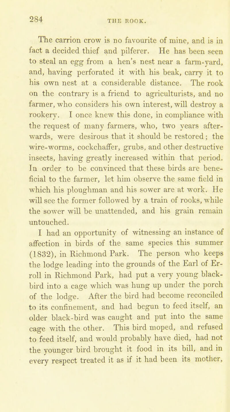 The carrion crow is no favourite of mine, and is in fact a decided thief and pilferer. He has been seen to steal an egg from a hen’s nest near a farm-yard, and, having perforated it with his beak, carry it to his own nest at a considerable distance. The rook on the contrary is a friend to agriculturists, and no farmer, who considers his own interest, will destroy a rookery. I once knew this done, in compliance with the request of many farmers, who, two years after- wards, were desirous that it should be restored; the wire-worms, cockchaifer, grubs, and other destructive insects, having greatly increased within that period. In order to be convinced that these birds are bene- ficial to the farmer, let him observe the same field in which his ploughman and his sower are at wmrk. He will see the former followed by a train of rooks, while the sower will be unattended, and his grain remain untouched. I had an opportunity of witnessing an instance of affection in birds of the same species this summer (1832), in Richmond Park. The person who keeps the lodge leading into the grounds of the Earl of Er- roll in Richmond Park, had put a very young black- bird into a cage which was hung up under the porch of the lodffe. After the bird had become reconciled to its confinement, and had begun to feed itself, an older black-bird was caught and put into the same cage with the other. This bird moped, and refused to feed itself, and would probably have died, had not the younger bird brought it food in its bill, and in every respect treated it as if it had been its mother,