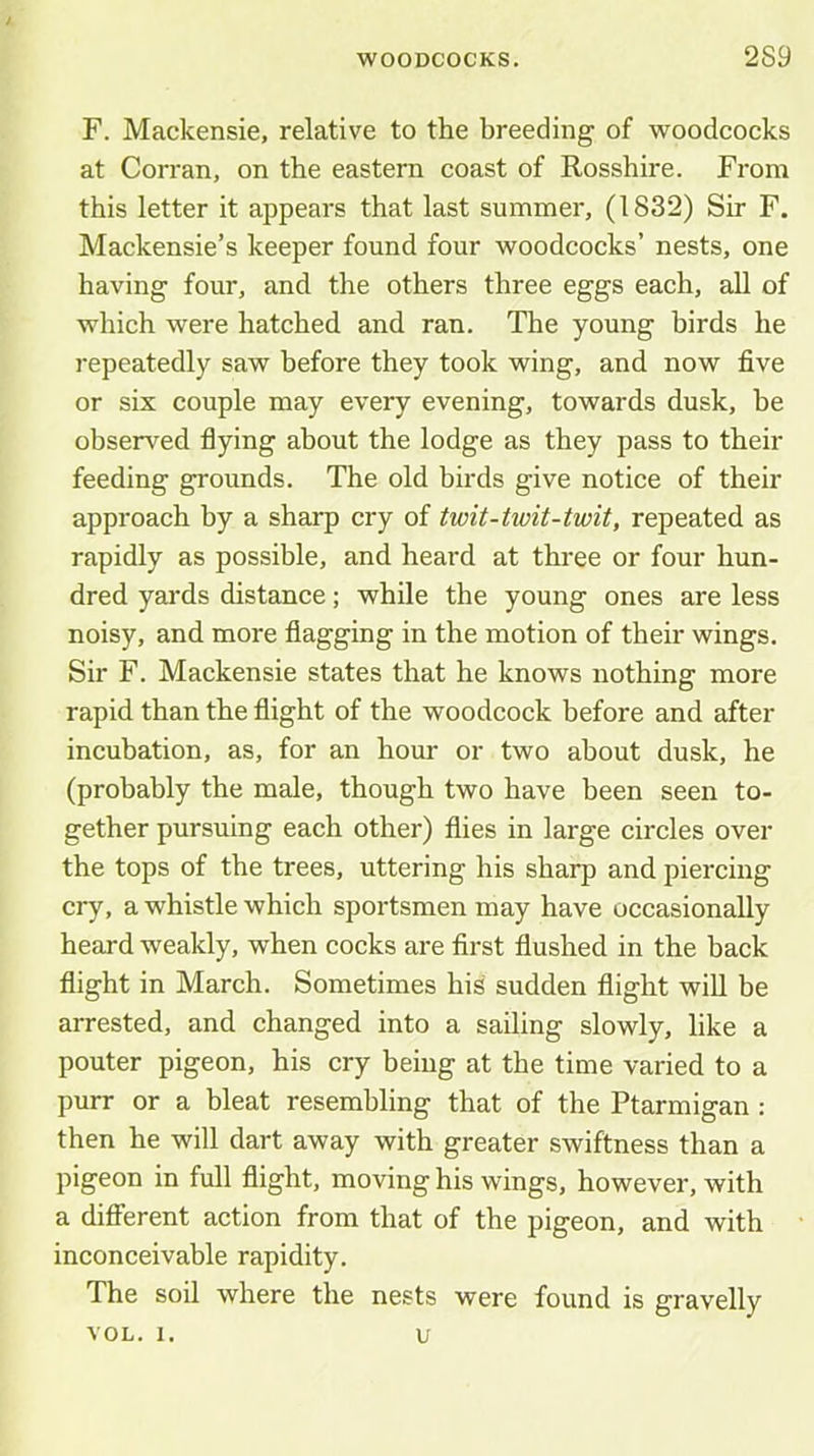 F. Mackensie, relative to the breeding of woodcocks at Corran, on the eastern coast of Rosshire. From this letter it appears that last summer, (1832) Sir F. Mackensie’s keeper found four woodcocks’ nests, one having four, and the others three eggs each, all of which were hatched and ran. The young birds he repeatedly saw before they took wing, and now five or six couple may every evening, towards dusk, be observed flying about the lodge as they pass to their feeding grounds. The old birds give notice of their approach by a sharp cry of twit-twit-twit, repeated as rapidly as possible, and heard at three or four hun- dred yards distance; while the young ones are less noisy, and more flagging in the motion of their wings. Sir F. Mackensie states that he knows nothing more rapid than the flight of the woodcock before and after incubation, as, for an hour or two about dusk, he (probably the male, though two have been seen to- gether pursuing each other) flies in large circles over the tops of the trees, uttering his sharp and piercing cry, a whistle which sportsmen may have occasionally heard weakly, when cocks are first flushed in the back flight in March. Sometimes his sudden flight wiU be arrested, and changed into a sailing slowly, like a pouter pigeon, his cry being at the time varied to a purr or a bleat resembling that of the Ptarmigan: then he will dart away with greater swiftness than a pigeon in full flight, moving his wings, however, with a different action from that of the pigeon, and with inconceivable rapidity. The soil where the nests were found is gravelly VOL. 1. u