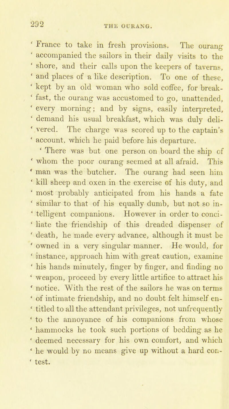 THE OURANG. ' France to take in fresh provisions. Tlie ourang ‘ accompanied the sailors in their daily visits to the ‘ shore, and their calls upon the keepers of taverns, ‘ and places of a like description. To one of these, ‘ kept by an old woman who sold coffee, for break- ‘ fast, the ourang was accustomed to go, unattended, ‘ every morning; and by signs, easily interpreted, ‘ demand his usual breakfast, which was duly deli- ‘ vered. The charge was scored up to the captain’s ‘ account, which he paid before his departure. ‘ There was but one person on board the ship of ‘ whom the poor ourang seemed at all afraid. This ‘ man was the butcher. The ourang had seen him ‘ kill sheep and oxen in the exercise of his duty, and ‘ most probably anticipated from his hands a fate ‘ similar to that of his equally dumb, but not so in- ‘ telligent companions. However in order to conci- ‘ liate the friendship of this dreaded dispenser of ‘ death, he made every advance, although it must be ' owned in a very singular manner. He would, for ‘ instance, approach him with great caution, examine ‘ his hands minutely, finger by finger, and finding no ‘ weapon, proceed by every little artifice to attract his ‘ notice. With the rest of the sailors he was on terms ‘ of intimate fr-iendship, and no doubt felt himself en- ‘ titled to aU the attendant privileges, not unfrequently ‘ to the annoyance of his companions from whose ‘ hammocks he took such portions of bedding as he ‘ deemed necessary for his own comfort, and which ‘ he would by no means give up without a hard con- ‘ test.