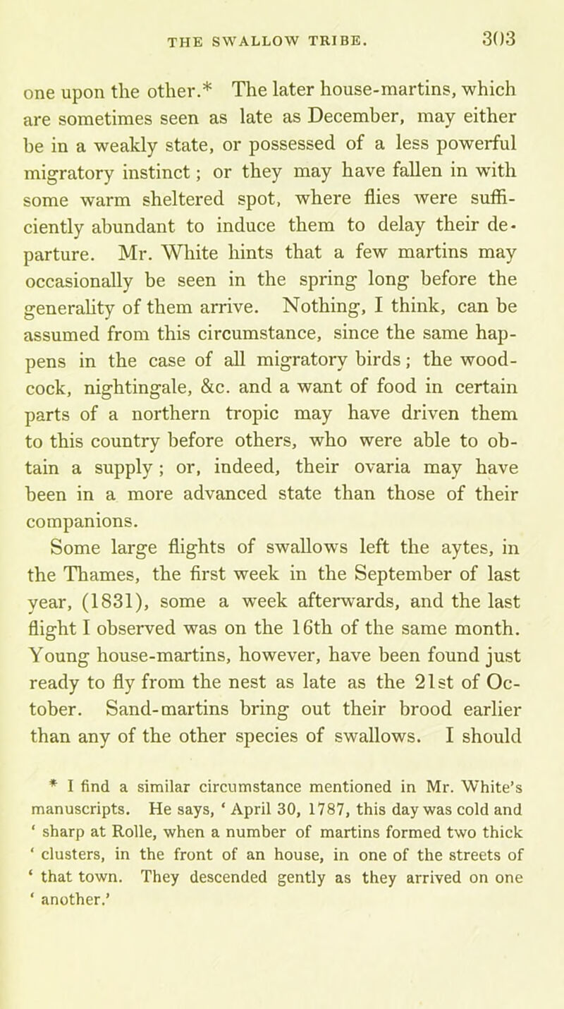 one upon the other.* The later house-martins, which are sometimes seen as late as December, may either he in a weakly state, or possessed of a less powerful migratory instinct; or they may have fallen in with some warm sheltered spot, where flies were suffi- ciently abundant to induce them to delay their de- parture. Mr. White hints that a few martins may occasionally be seen in the spring long before the generahty of them arrive. Nothing, I think, can be assumed from this circumstance, since the same hap- pens in the case of all migratory birds; the wood- cock, nightingale, &c. and a want of food in certain parts of a northern tropic may have driven them to this country before others, who were able to ob- tain a supply ; or, indeed, their ovaria may have been in a more advanced state than those of their companions. Some large flights of swallows left the aytes, in the Thames, the first week in the September of last year, (1831), some a week afterwards, and the last flight I observed was on the 16th of the same month. Young house-martins, however, have been found just ready to fly from the nest as late as the 21st of Oc- tober. Sand-martins bring out their brood earlier than any of the other species of swallows. I should ♦ I find a similar circumstance mentioned in Mr. White’s manuscripts. He says, ‘ April 30, 1787, this day was cold and ‘ sharp at Rolle, when a number of martins formed two thick ‘ clusters, in the front of an house, in one of the streets of ‘ that town. They descended gently as they arrived on one ‘ another.’