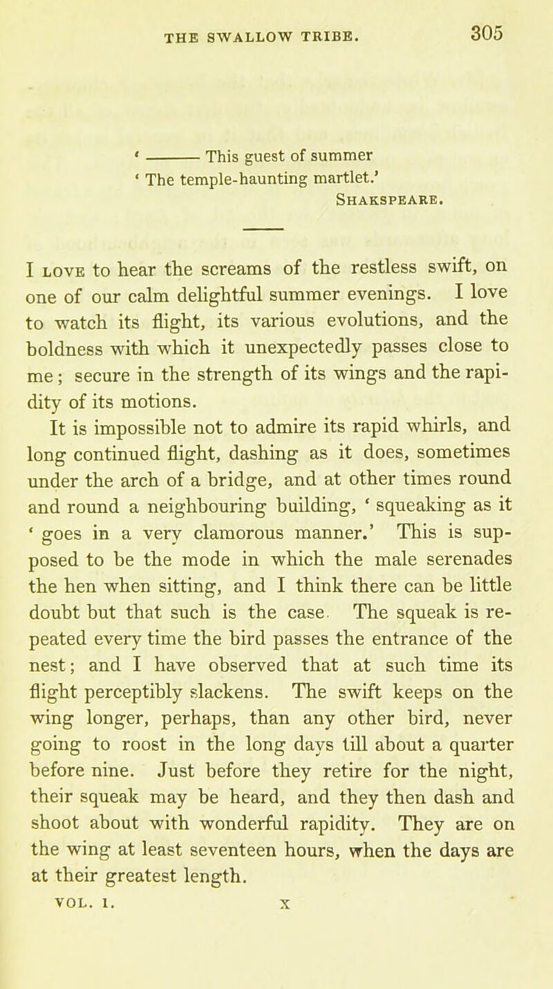 ‘ This guest of summer ‘ The temple-haunting martlet.’ Shakspeare. I LOVE to hear the screams of the restless swift, on one of our calm delightful summer evenings. I love to watch its flight, its various evolutions, and the boldness with which it unexpectedly passes close to me ; secure in the strength of its wings and the rapi- dity of its motions. It is impossible not to admire its rapid whirls, and long continued flight, dashing as it does, sometimes under the arch of a bridge, and at other times round and round a neighbouring building, ‘ squeaking as it ‘ goes in a very clamorous manner.’ This is sup- posed to be the mode in which the male serenades the hen when sitting, and I think there can be little doubt but that such is the case. The squeak is re- peated every time the bird passes the entrance of the nest; and I have observed that at such time its flight perceptibly slackens. The swift keeps on the wing longer, perhaps, than any other bird, never going to roost in the long days till about a quarter before nine. Just before they retire for the night, their squeak may be heard, and they then dash and shoot about with wonderful rapidity. They are on the wing at least seventeen hours, when the days are at their greatest length. VOL. 1. X