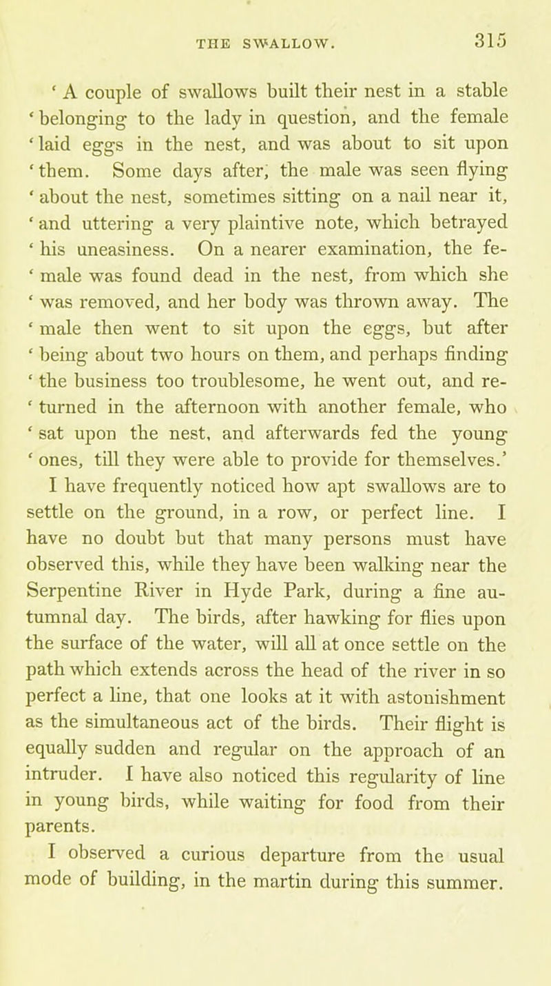 ‘ A couple of swallows built their nest in a stable ‘ belonging to the lady in question, and the female ‘ laid eggs in the nest, and was about to sit upon ‘them. Some days after, the male was seen flying ‘ about the nest, sometimes sitting on a nail near it, ‘ and uttering a very plaintive note, which betrayed ‘ his uneasiness. On a nearer examination, the fe- ‘ male was found dead in the nest, from which she ‘ was removed, and her body was thrown away. The ‘ male then went to sit upon the eggs, but after ‘ being about two hours on them, and perhaps finding ‘ the business too troublesome, he went out, and re- ‘ turned in the afternoon with another female, who ‘ sat upon the nest, and afterwards fed the young ‘ ones, till they were able to provide for themselves.’ I have frequently noticed how apt swallows are to settle on the ground, in a row, or perfect line. I have no doubt but that many persons must have observed this, while they have been walking near the Serpentine River in Hyde Park, during a fine au- tumnal day. The birds, after hawking for flies upon the surface of the water, will all at once settle on the path which extends across the head of the river in so perfect a line, that one looks at it with astonishment as the simultaneous act of the birds. Their flight is equally sudden and regular on the approach of an intruder. I have also noticed this regularity of line in young birds, while waiting for food from their parents. I observed a curious departure from the usual mode of building, in the martin during this summer.