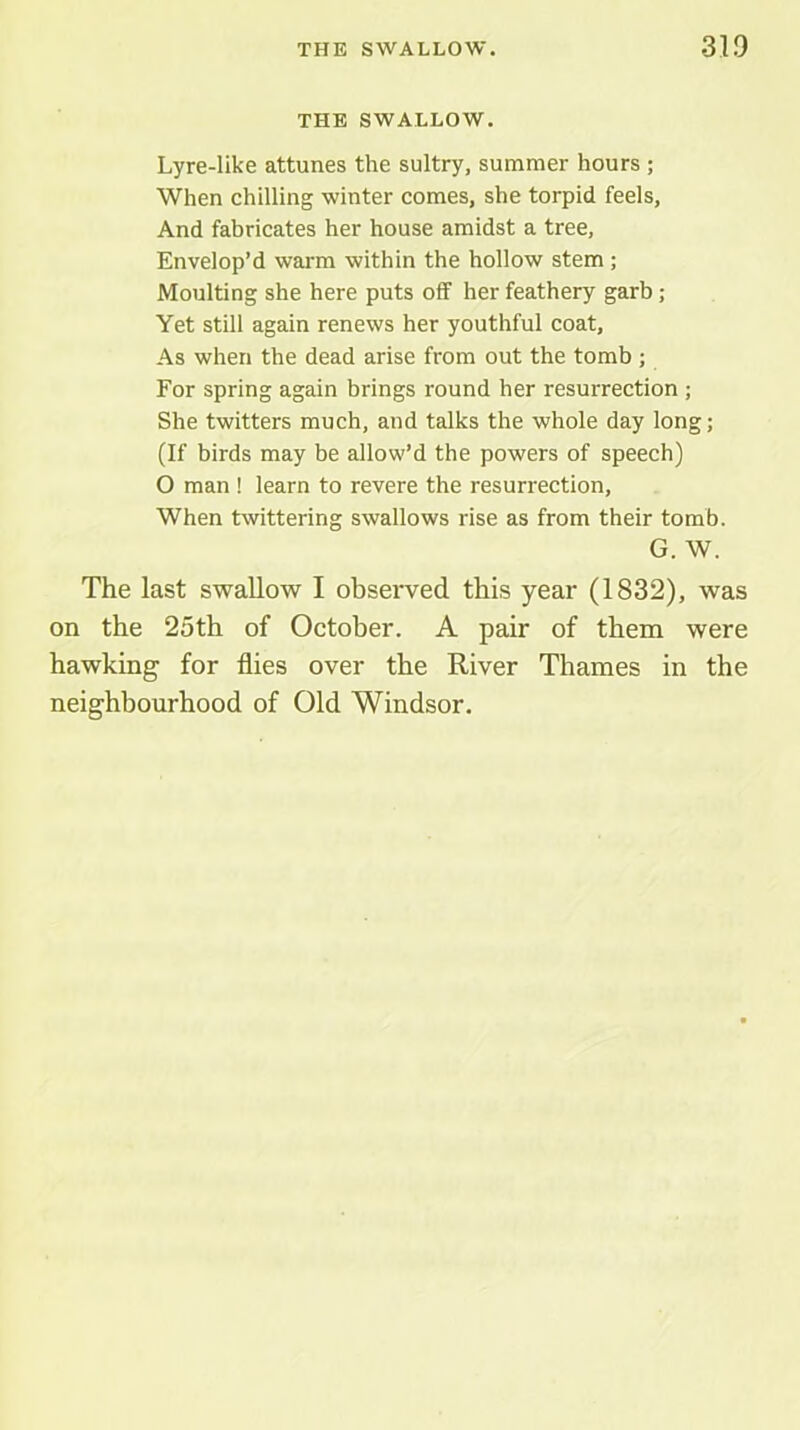 THE SWALLOW. Lyre-like attunes the sultry, summer hours ; When chilling winter comes, she torpid feels. And fabricates her house amidst a tree. Envelop’d warm within the hollow stem; Moulting she here puts off her feathery garb; Yet still again renews her youthful coat. As when the dead arise from out the tomb ; For spring again brings round her resurrection ; She twitters much, and talks the whole day long; (If birds may be allow’d the powers of speech) O man ! learn to revere the resurrection. When twittering swallows rise as from their tomb. G. W. The last swallow I observed this year (1832), was on the 25th of October. A pair of them were hawking for flies over the River Thames in the neighbourhood of Old Windsor.