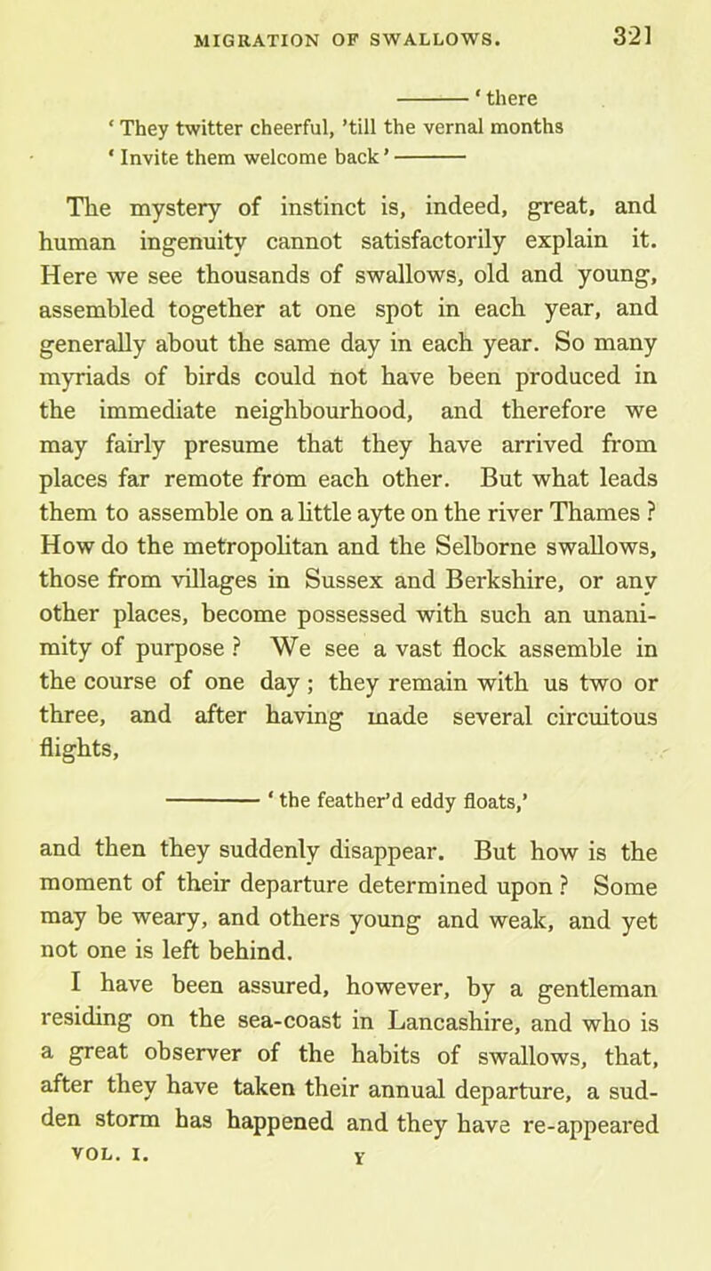 ‘there ‘ They twitter cheerful, ’till the vernal months ‘ Invite them welcome back ’ The mystery of instinct is, indeed, great, and human ingenuity cannot satisfactorily explain it. Here we see thousands of swallows, old and young, assembled together at one spot in each year, and generally about the same day in each year. So many myriads of birds could not have been produced in the immediate neighbourhood, and therefore we may fairly presume that they have arrived from places far remote from each other. But what leads them to assemble on a httle a)de on the river Thames ? How do the metropolitan and the Selborne swallows, those from villages in Sussex and Berkshire, or any other places, become possessed with such an unani- mity of purpose ? We see a vast flock assemble in the course of one day; they remain with us two or three, and after having made several circuitous flights, ‘ the feather’d eddy floats,’ and then they suddenly disappear. But how is the moment of their departure determined upon ? Some may be weary, and others young and weak, and yet not one is left behind. I have been assured, however, by a gentleman residing on the sea-coast in Lancashire, and who is a great observer of the habits of swallows, that, after they have taken their annual departure, a sud- den storm has happened and they have re-appeared VOL, I. V