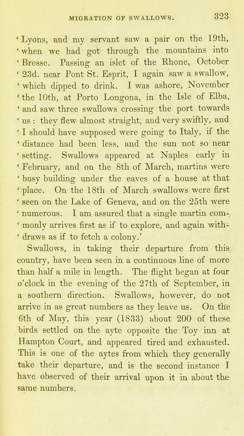 ‘ Lyons, and my servant saw a pair on the 19th, ‘ when we had got through the mountains into ‘ Bresse. Passing an islet of the Rhone, October ‘ 23d. near Pont St. Esprit, I again saw a swallow, ‘ which dipped to drink. I was ashore, November ‘ the 10th, at Porto Longona, in the Isle of Elba, ‘ and saw three swallows crossing the port towards ‘ us ; they flew almost straight, and very swiftly, and ‘ I shoidd have supposed were going to Italy, if the ‘ distance had been less, and the sun not so near ‘ setting. Swallows appeared at Naples early in ' February, and on the 8th of March, martins were ‘ busy building under the eaves of a house at that ‘place. On the 18th of March swallows were first ‘ seen on the Lake of Geneva, and on the 25th were ‘ numerous. I am assured that a single martin com- ‘ monly arrives first as if to explore, and again with- ‘ draws as if to fetch a colony.’ Swallows, in taking their departure from this country, have been seen in a continuous line of more than half a mile in length. The flight began at four o’clock in the evening of the 27th of September, in a southern direction. Swallows, however, do not arrive in as great numbers as they leave us. On the 6th of May, this year (1833) about 200 of these birds settled on the ayte opposite the Toy inn at Hampton Court, and appeared tired and exhausted. This is one of the aytes from which they generally take their departure, and is the second instance I have observed of their arrival upon it in about the same numbers.