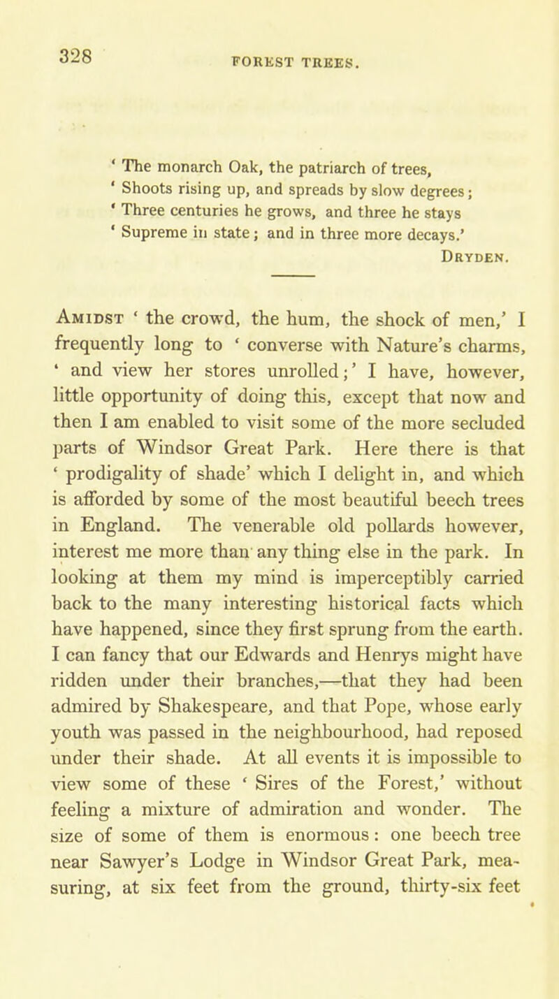 FOREST TREES. ‘ The monarch Oak, the patriarch of trees, ‘ Shoots rising up, and spreads by slow degrees; ‘ Three centuries he grows, and three he stays ‘ Supreme in state; and in three more decays.’ Dryden. Amidst ‘ the crowd, the hum, the shock of men,’ I frequently long to ‘ converse with Nature’s charms, ‘ and view her stores unrolled;’ I have, however, little opportunity of doing this, except that now and then I am enabled to visit some of the more secluded parts of Windsor Great Park. Here there is that ‘ prodigality of shade’ which I delight in, and which is afforded by some of the most beautiful beech trees in England. The venerable old poUards however, interest me more than any thing else in the park. In looking at them my mind is imperceptibly carried back to the many interesting historical facts which have happened, since they first sprung from the earth. I can fancy that our Edwards and Henrys might have ridden imder their branches,—that they had been admired by Shakespeare, and that Pope, whose early youth was passed in the neighbourhood, had reposed under their shade. At aU events it is impossible to view some of these ‘ Sires of the Forest,’ without feeling a mixture of admiration and wonder. The size of some of them is enormous: one beech tree near Sawyer’s Lodge in Windsor Great Park, mea- suring, at six feet from the ground, thirty-six feet