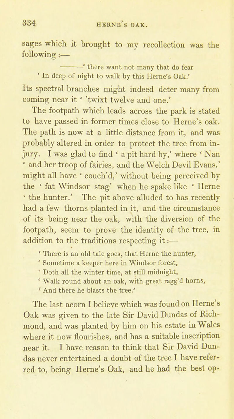 sages which it brought to my recollection was the following:— ‘ there want not many that do fear ‘ In deep of night to walk by this Herne’s Oak.’ Its spectral branches might indeed deter many from coming near it ‘ ’twixt twelve and one.’ The footpath which leads across the park is stated to have passed in former times close to Heme’s oak. The path is now at a little distance from it, and was probably altered in order to protect the tree from in- jury. I was glad to find ‘ a pit hard by,’ where ‘ Nan ’ and her troop of fairies, and the Welch Devil Evans,’ might all have ‘ couch’d,’ without being perceived by the ‘ fat Windsor stag’ when he spake like ‘ Herne ‘ the hunter.’ The pit above alluded to has recently had a few thorns planted in it, and the circumstance of its being near the oak, with the diversion of the footpath, seem to prove the identity of the tree, in addition to the traditions respecting it:— ‘ There is an old tale goes, that Herne the hunter, ‘ Sometime a keeper here in Windsor forest, ' Doth all the winter time, at still midnight, ‘ Walk round about an oak, with great ragg’d horns, ' And there he blasts the tree.’ The last acorn I believe which was found on Herne’s Oak was given to the late Sir David Dundas of Rich- mond, and was planted by him on his estate in Wales where it now flourishes, and has a suitable inscription near it. I have reason to think that Sir David Dun- das never entertained a doubt of the tree I have refer- red to, being Herne’s Oak, and he had the best op-