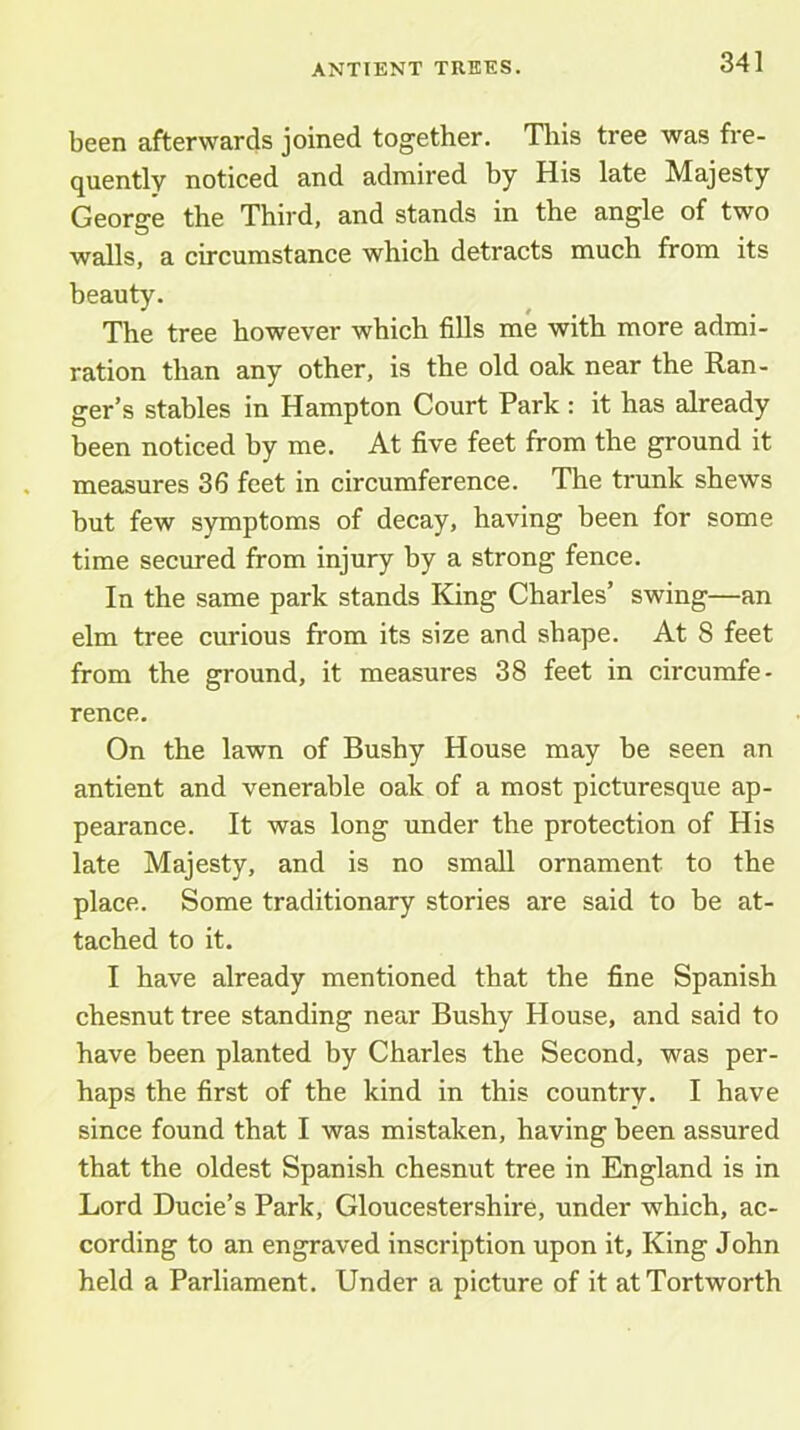 been afterwards joined together. Tliis tree was fre- quently noticed and admired by His late Majesty George the Third, and stands in the angle of two walls, a circumstance which detracts much from its beauty. The tree however which fills me with more admi- ration than any other, is the old oak near the Ran- ger’s stables in Hampton Court Park: it has already been noticed by me. At five feet from the ground it measures 36 feet in circumference. The trunk shews but few symptoms of decay, having been for some time secured from injury by a strong fence. In the same park stands King Charles’ swing—an elm tree curious from its size and shape. At 8 feet from the ground, it measures 38 feet in circumfe- rence. On the lawn of Bushy House may be seen an antient and venerable oak of a most picturesque ap- pearance. It was long under the protection of His late Majesty, and is no small ornament to the place. Some traditionary stories are said to be at- tached to it. I have already mentioned that the fine Spanish chesnut tree standing near Bushy House, and said to have been planted by Charles the Second, was per- haps the first of the kind in this country. I have since found that I was mistaken, having been assured that the oldest Spanish chesnut tree in England is in Lord Ducie’s Park, Gloucestershire, under which, ac- cording to an engraved inscription upon it. King John held a Parliament. Under a picture of it atTortworth