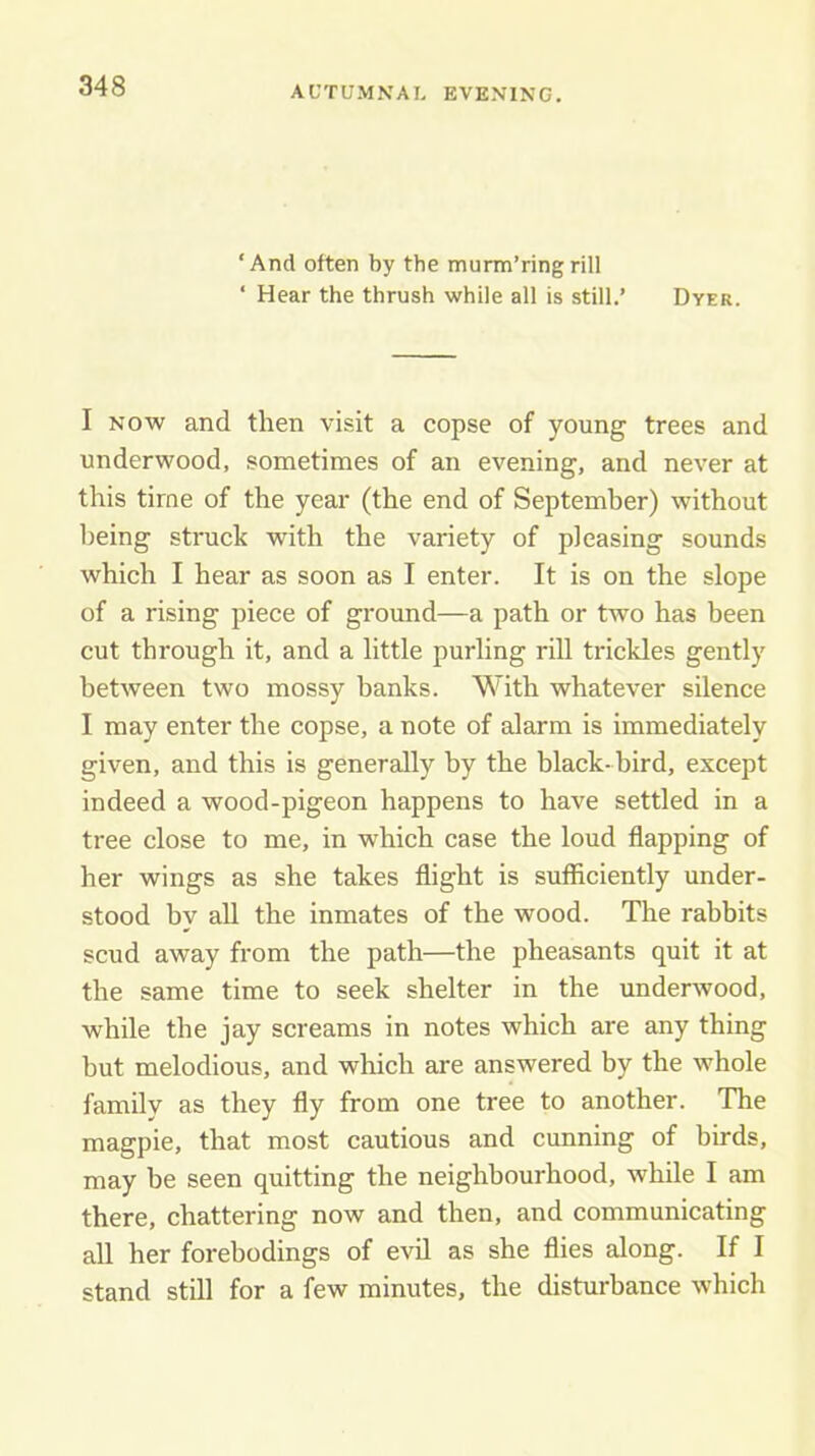 AUTUMNAL EVENING. ‘And often by the murm’ringrill ‘ Hear the thrush while all is still.’ Dyer. I NOW and then visit a copse of young trees and underwood, sometimes of an evening, and never at this time of the year (the end of September) without being struck with the variety of pleasing sounds which I hear as soon as I enter. It is on the slope of a rising piece of ground—a path or two has been cut through it, and a little purling rill trickles gently between two mossy banks. With whatever silence I may enter the copse, a note of alarm is immediately given, and this is generally by the black- bird, except indeed a wood-pigeon happens to have settled in a tree close to me, in which case the loud flapping of her wings as she takes flight is sufficiently under- stood by all the inmates of the wood. The rabbits scud away from the path—the pheasants quit it at the same time to seek shelter in the underwood, while the jay screams in notes which are any thing but melodious, and which are answered by the whole family as they fly from one tree to another. The magpie, that most cautious and cunning of birds, may be seen quitting the neighbourhood, while I am there, chattering now and then, and communicating all her forebodings of evil as she flies along. If I stand still for a few minutes, the disturbance which