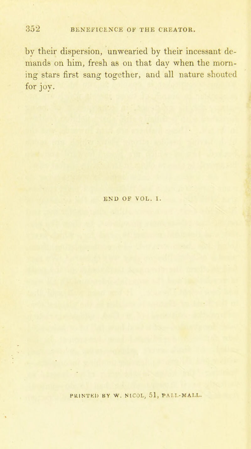 by their dispersion, unwearied by their incessant de- mands on him, fresh as on that day when the morn- ing stars first sang together, and all nature shouted for joy. ENO OF VOL. I. PRINTED BY W. NICOL, .51, PAM.-MAI.L.