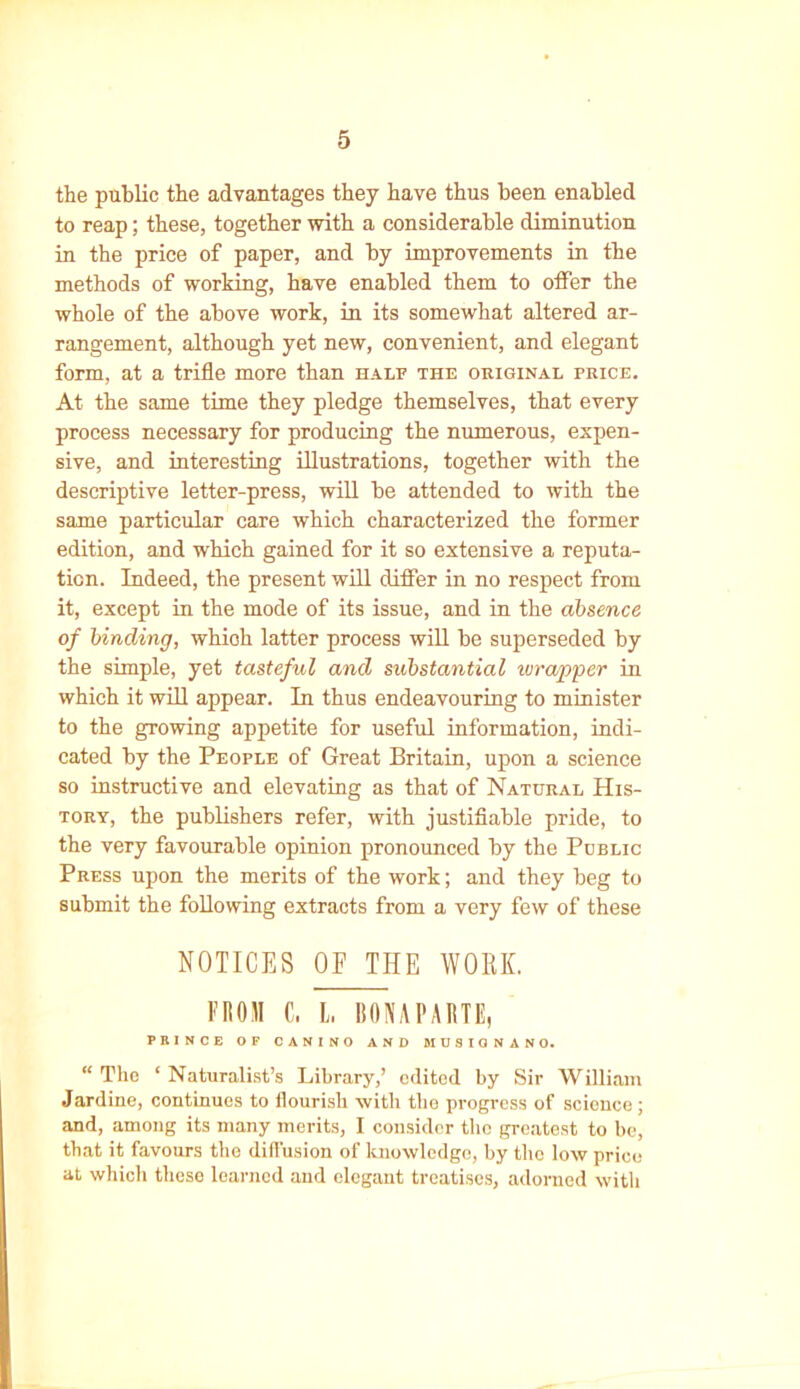 the public the advantages they have thus been enabled to reap; these, together with a considerable diminution in the price of paper, and by improvements in the methods of working, have enabled them to offer the whole of the above work, in its somewhat altered ar- rangement, although yet new, convenient, and elegant form, at a trifle more than half the original price. At the same time they pledge themselves, that every process necessary for producing the numerous, expen- sive, and interesting illustrations, together with the descriptive letter-press, will be attended to with the same particular care which characterized the former edition, and which gained for it so extensive a reputa- tion. Indeed, the present will differ in no respect from it, except in the mode of its issue, and in the absence of binding, whioh latter process will be superseded by the simple, yet tasteful and substantial wrapper in which it will appear. In thus endeavouring to minister to the growing appetite for useful information, indi- cated by the People of Great Britain, upon a science so instructive and elevating as that of Natural His- tory, the publishers refer, with justifiable pride, to the very favourable opinion pronounced by the Public Press upon the merits of the work; and they beg to submit the following extracts from a very few of these NOTICES OF THE WORK. FROM C, L BONAPARTE, PRINCE OF CANINO AND MUSIGNANO. “ The ‘ Naturalist’s Library,’ edited by Sir William Jardine, continues to flourish with the progress of science; and, among its many merits, I consider the greatest to be, that it favours the diffusion of knowledge, by the low price at which these learned and elegant treatises, adorned with