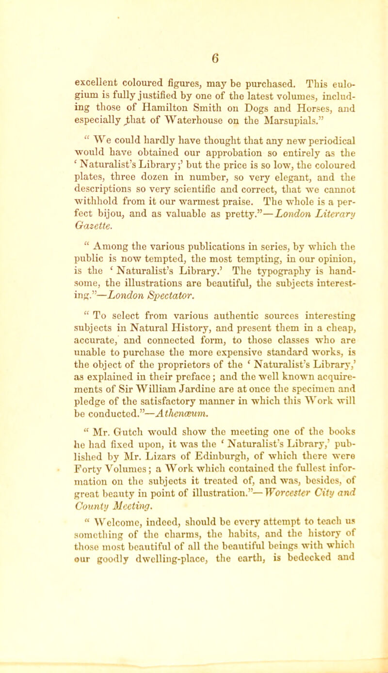excellent coloured figures, may be purchased. This eulo- gium is fully justified by one of the latest volumes, includ- ing those of Hamilton Smith on Dogs and Horses, and especially ,that of Waterhouse on the Marsupials.” “ We could hardly have thought that any new periodical would have obtained our approbation so entirely as the ‘ Naturalist’s Library;’ but the price is so low, the coloured plates, three dozen in number, so very elegant, and the descriptions so very scientific and correct, that we cannot withhold from it our warmest praise. The whole is a per- fect bijou, and as valuable as pretty.”—London Literary Gazette. “ Among the various publications in series, by which the public is now tempted, the most tempting, in our opinion, is the ‘ Naturalist’s Library.’ The typography is hand- some, the illustrations are beautiful, the subjects interest- ing.”—London Spectator. “ To select from various authentic sources interesting subjects in Natural History, and present them in a cheap, accurate, and connected form, to those classes who are unable to purchase the more expensive standard works, is the object of the proprietors of the ‘ Naturalist’s Library,’ as explained in their preface; and the well known acquire- ments of Sir William Jardino are at once the specimen and pledge of the satisfactory manner in which this Work will be conducted.”—Athenaeum. “ Mr. Gutch would show the meeting one of the books he had fixed upon, it was the ‘ Naturalist’s Library,’ pub- lished by Mr. Lizars of Edinburgh, of which there were Forty Volumes; a Work which contained the fullest infor- mation on the subjects it treated of, and was, besides, of great beauty in point of illustration.”— Worcester City and County Meeting. “ Welcome, indeed, should be every attempt to teach us something of the charms, the habits, and the history of those most beautiful of all the beautiful beings with which our goodly dwelling-place, the earth, is bedecked and