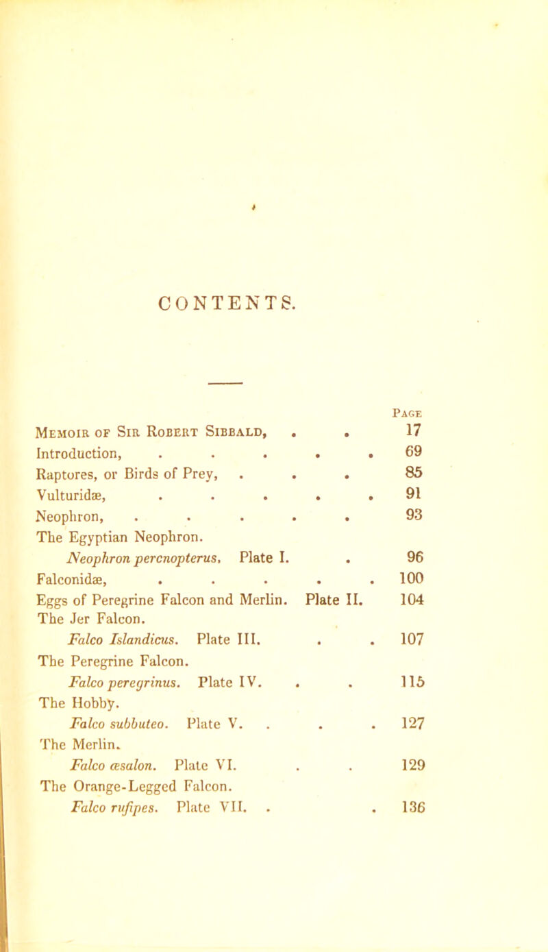CONTENTS. Page Memoir of Sir Robert Sibbald, . 17 Introduction, . . . . .69 Raptures, or Birds of Prey, ... 85 Vulturidse, . . . . .91 Neophron, ..... 93 The Egyptian Neophron. Neophron percnopterus. Plate I. . 96 Falconidae, . . . . .100 Eggs of Peregrine Falcon and Merlin. Plate II. 104 The Jer Falcon. Falco Islandicus. Plate III. . . 107 The Peregrine Falcon. Falco peregrinus. Plate IV. . . 115 The Hobby. Falco subbuteo. Plate V. . .127 The Merlin. Falco ccsalon. Plate VI. . . 129 The Orange-Legged Falcon. Falco rufipes. Plate VII. 136