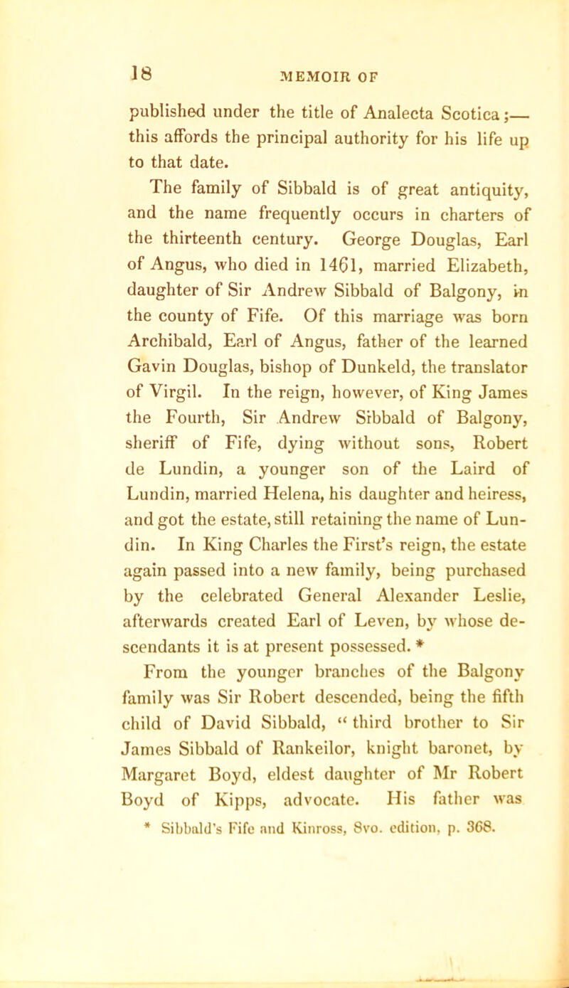 published under the title of Analecta Scotica;— this affords the principal authority for his life up to that date. The family of Sibbald is of great antiquity, and the name frequently occurs in charters of the thirteenth century. George Douglas, Earl of Angus, who died in 1461, married Elizabeth, daughter of Sir Andrew Sibbald of Balgony, i-n the county of Fife. Of this marriage was born Archibald, Earl of Angus, father of the learned Gavin Douglas, bishop of Dunkeld, the translator of Virgil. In the reign, however, of King James the Fourth, Sir Andrew Sibbald of Balgony, sheriff of Fife, dying without sons, Robert de Lundin, a younger son of the Laird of Lundin, married Helena, his daughter and heiress, and got the estate, still retaining the name of Lun- din. In King Charles the First’s reign, the estate again passed into a new family, being purchased by the celebrated General Alexander Leslie, afterwards created Earl of Leven, by whose de- scendants it is at present possessed. * From the younger branches of the Balgony family was Sir Robert descended, being the fifth child of David Sibbald, “ third brother to Sir James Sibbald of Rankeilor, knight baronet, by Margaret Boyd, eldest daughter of Mr Robert Boyd of Kipps, advocate. His father was * Sibbald's Fife and Kinross, 8vo. edition, p. 368.