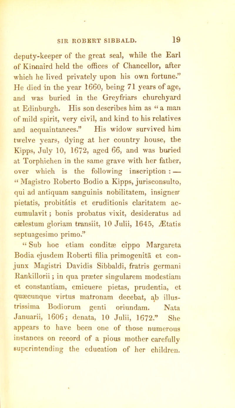 deputy-keeper of the great seal, while the Earl of Kinoaird held the offices of Chancellor, after which he lived privately upon his own fortune.” He died in the year 1660, being 71 years of age, and was buried in the Greyfriars churchyard at Edinburgh. His son describes him as “ a man of mild spirit, very civil, and kind to his relatives and acquaintances.” His widow survived him twelve years, dying at her country house, the Kipps, July 10, 1672, aged 66, and was buried at Torphichen in the same grave with her father, over which is the following inscription : — “ Magistro Roberto Bodio a Kipps, jurisconsulto, qui ad antiquam sanguinis nobilitatem, insigneir pietatis, probitatis et eruditionis claritatem ac- cumulavit; bonis probatus vixit, desideratus ad caelestum gloriam transiit, 10 Julii, 1645, ./Etatis septuagesimo primo.” “ Sub hoc etiam conditae cippo Margareta Bodia ejusdem Roberti filia primogenita et con- junx Magistri Davidis Sibbaldi, fratris germani Rankillorii; in qua praeter singularem modestiam et constantiam, emicuere pietas, prudentia, et quaecunque virtus mat.ronam decebat, ab illus- trissima Bodiorum genti oriundam. Nata Januarii, 1606; denata, 10 Julii, 1672.” She appears to have been one of those numerous instances on record of a pious mother carefully superintending the education of her children.