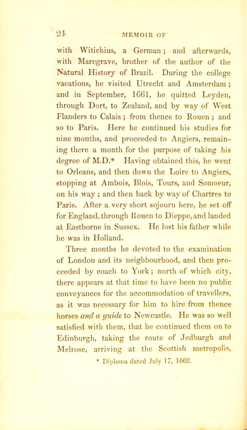 21. with Witichius, a German; and afterwards, with Marcgrave, brother of the author of the Natural History of Brazil. During the college vacations, he visited Utrecht and Amsterdam ; and in September, 1661, he quitted Leyden, through Dort, to Zealand, and by way of West Flanders to Calais ; from thence to Rouen ; and so to Paris. Here he continued his studies for nine months, and proceeded to Angiers, remain- ing there a month for the purpose of taking his degree of M.D.* Having obtained this, he went to Orleans, and then down the Loire to Angiers, stopping at Ambois, Blois, Tours, and Somoeur, on his way ; and then back by way of Chartres to Paris. After a very short sojourn here, he set off for England, through Rouen to Dieppe, and landed at Eastborne in Sussex. He lost his father while he was in Holland. Three months he devoted to the examination of London and its neighbourhood, and then pro- ceeded by coach to York; north of which city, there appears at that time to have been no public conveyances for the accommodation of travellers, as it was necessary for him to hire from thence horses and a guide to Newcastle. He was so well satisfied with them, that he continued them on to Edinburgh, taking the route of Jedburgh and Melrose, arriving at the Scottish metropolis, * Diploma dated July 17, 1662.