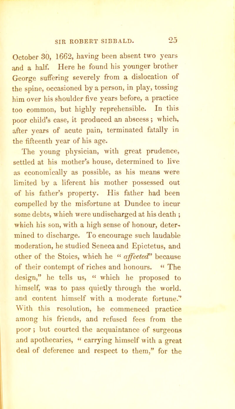 23 October 30, 1662, having been absent two years and a half. Here he found his younger brother George suffering severely from a dislocation of the spine, occasioned by a person, in play, tossing him over his shoulder five years before, a practice too common, but highly reprehensible. In this poor child’s case, it produced an abscess; which, after years of acute pain, terminated fatally in the fifteenth year of his age. The young physician, with great prudence, settled at his mother’s house, determined to live as economically as possible, as his means were limited by a liferent his mother possessed out of his father’s property. His father had been compelled by the misfortune at Dundee to incur some debts, which were undischarged at his death ; which his son, with a high sense of honour, deter- mined to discharge. To encourage such laudable moderation, he studied Seneca and Epictetus, and other of the Stoics, which he “ affected' because of their contempt of riches and honours. “ The design,” he tells us, “ which he proposed to himself, was to pass quietly through the world, and content himself with a moderate fortune.' W ith this resolution, he commenced practice among his friends, and refused fees from the poor ; but courted the acquaintance of surgeons and apothecaries, “ carrying himself with a great deal of deference and respect to them,” for the