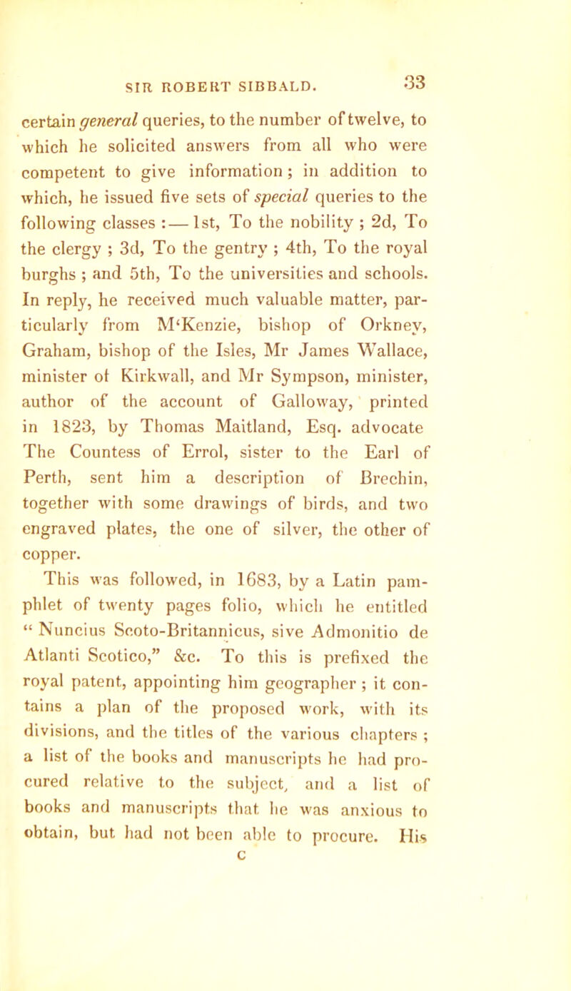 certain general queries, to the number of twelve, to which he solicited answers from all who were competent to give information; in addition to which, he issued five sets of special queries to the following classes :—1st, To the nobility ; 2d, To the clergy ; 3d, To the gentry ; 4th, To the royal burghs ; and 5th, To the universities and schools. In reply, he received much valuable matter, par- ticularly from M‘Kenzie, bishop of Orkney, Graham, bishop of the Isles, Mr James Wallace, minister ot Kirkwall, and Mr Sympson, minister, author of the account of Galloway, printed in 1823, by Thomas Maitland, Esq. advocate The Countess of Errol, sister to the Earl of Perth, sent him a description of Brechin, together with some drawings of birds, and two engraved plates, the one of silver, the other of copper. This was followed, in 1683, by a Latin pam- phlet of twenty pages folio, which he entitled “ Nuncius Scoto-Britannicus, sive Admonitio de Atlanti Scotico,” &c. To this is prefixed the royal patent, appointing him geographer ; it con- tains a plan of the proposed work, with its divisions, and the titles of the various chapters ; a list of the books and manuscripts he had pro- cured relative to the subject, and a list of books and manuscripts that he was anxious to obtain, but had not been able to procure. Ilis c