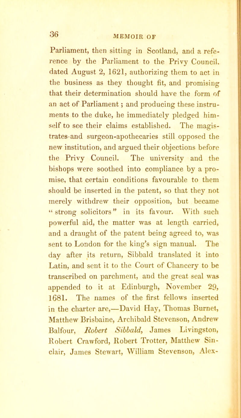 Parliament, then sitting in Scotland, and a refe- rence by the Parliament to the Privy Council, dated August 2, 1621, authorizing them to act in the business as they thought fit, and promising that their determination should have the form of an act of Parliament; and producing these instru- ments to the duke, he immediately pledged him- self to see their claims established. The magis- trates-and surgeon-apothecaries still opposed the new institution, and argued their objections before the Privy Council. The university and the bishops were soothed into compliance by a pro- mise, that certain conditions favourable to them should be inserted in the patent, so that they not merely withdrew their opposition, but became “strong solicitors” in its favour. With such powerful aid, the matter was at length carried, and a draught of the patent being agreed to, was sent to London for the king’s sign manual. The day after its return, Sibbald translated it into Latin, and sent it to the Court of Chancery to be transcribed on parchment, and the great seal was appended to it at Edinburgh, November 29, 1681. The names of the first fellows inserted in the charter are,—David Hay, Thomas Burnet, Matthew Brisbaine, Archibald Stevenson, Andrew Balfour, Robert Sibbald, James Livingston, Robert Crawford, Robert Trotter, Matthew Sin- clair, James Stewart, William Stevenson, Alex-