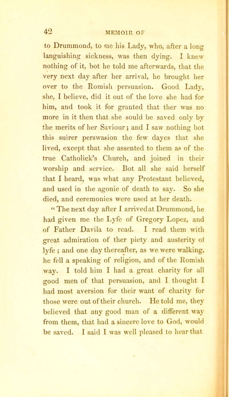 to Drummond, to ste his Lady, who, after a long languishing sickness, was then dying. I knew nothing of it, bot he told me afterwards, that the very next day after her arrival, he brought her over to the Romish persuasion. Good Lady, she, I believe, did it out of the love she had for him, and took it for granted that ther was no more in it then that she sould be saved only by the merits of her Saviour; and I saw nothing bot this suirer perswasion the few dayes that she lived, except that she assented to them as of the true Catholick’s Church, and joined in their worship and service. Bot all she said herself that I heard, was what any Protestant believed, and used in the agonie of death to say. So she died, and ceremonies were used at her death. “ The next day after I arrived at Drummond, he had given me the Lyfe of Gregory Lopez, and of Father Davila to read. I read them with great admiration of ther piety and austerity of lyfe ; and one day thereafter, as we were walking, he fell a speaking of religion, and of the Romish way. I told him I had a great charity for all good men of that persuasion, and I thought I had most aversion for their want of charity for those were out of their church. He told me, they believed that any good man of a different way from them, that had a sincere love to God, would be saved. I said I was well pleased to hear that