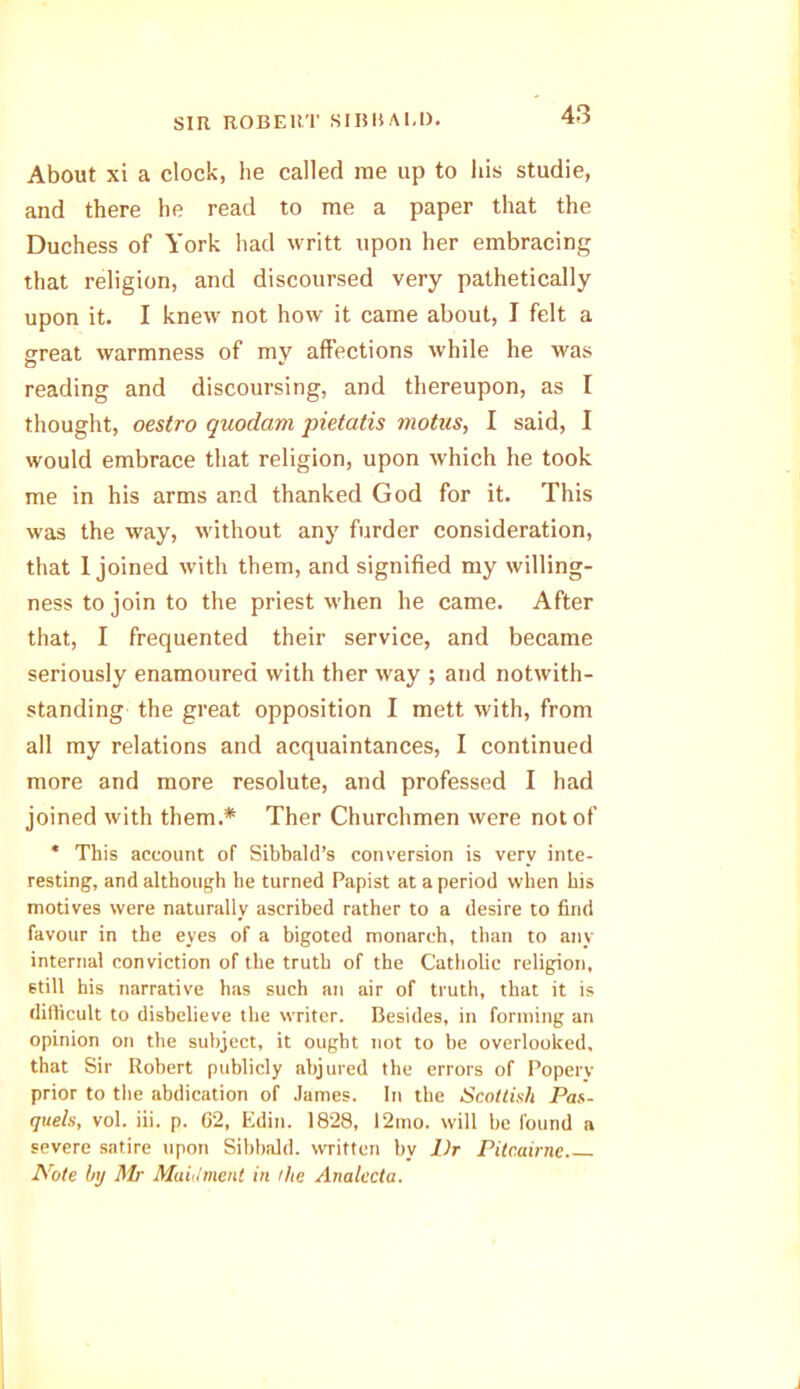About xi a clock, he called me up to his studie, and there he read to me a paper that the Duchess of York had writt upon her embracing that religion, and discoursed very pathetically upon it. I knew not how it came about, I felt a great warmness of my affections while he was o *> reading and discoursing, and thereupon, as I thought, oestro quodam pietatis motns, I said, I would embrace that religion, upon which he took me in his arms and thanked God for it. This was the way, without any furder consideration, that 1 joined with them, and signified my willing- ness to join to the priest when he came. After that, I frequented their service, and became seriously enamoured with ther way ; and notwith- standing the great opposition I mett with, from all my relations and acquaintances, I continued more and more resolute, and professed I had joined with them.* Ther Churchmen were not of * This account of Sibbald’s conversion is very inte- resting, and although he turned Papist at a period when his motives were naturally ascribed rather to a desire to find favour in the eyes of a bigoted monarch, than to any internal conviction of the truth of the Catholic religion, still his narrative has such an air of truth, that it is difficult to disbelieve the writer. Besides, in forming an opinion on the subject, it ought not to be overlooked, that Sir Robert publicly abjured the errors of Popery prior to the abdication of James. In the Scottish Pas- quels, vol. iii. p. 62, Edin. 1828, 12mo. will be found a severe satire upon Sibbald. written by Dr Pitcairnc Note by Mr Maidmenl in the Analecta.
