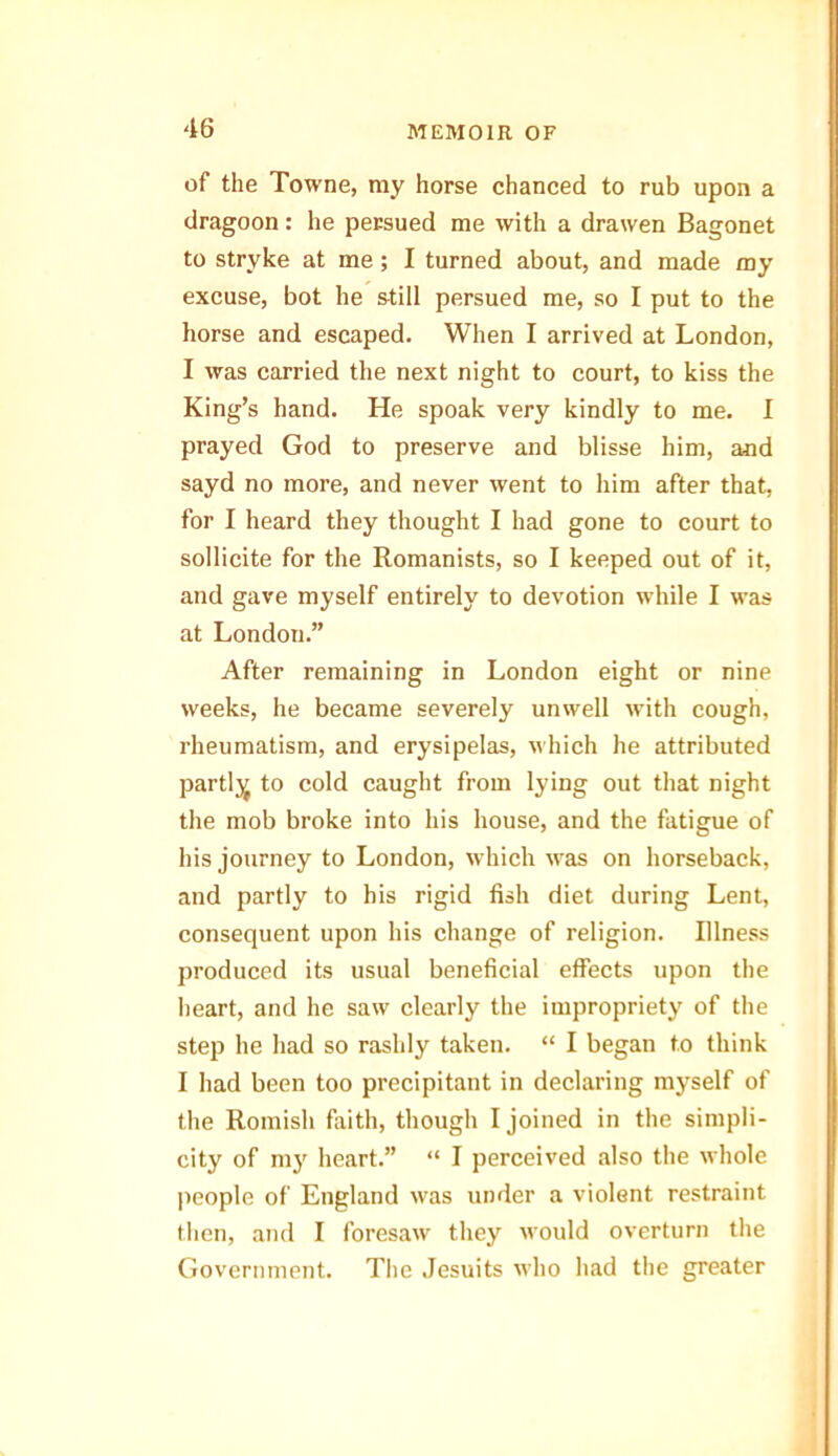 of the Towne, ray horse chanced to rub upon a dragoon: he petsued me with a drawen Bagonet to strvke at me ; I turned about, and made my excuse, bot he still persued me, so I put to the horse and escaped. When I arrived at London, I was carried the next night to court, to kiss the King’s hand. He spoak very kindly to me. I prayed God to preserve and blisse him, and sayd no more, and never went to him after that, for I heard they thought I had gone to court to sollicite for the Romanists, so I keeped out of it, and gave myself entirely to devotion while I was at London.” After remaining in London eight or nine weeks, he became severely unwell with cough, rheumatism, and erysipelas, which he attributed partly to cold caught from lying out that night the mob broke into his house, and the fatigue of his journey to London, which was on horseback, and partly to his rigid fish diet during Lent, consequent upon his change of religion. Illness produced its usual beneficial effects upon the heart, and he saw clearly the impropriety of the step he had so rashly taken. “ I began to think I had been too precipitant in declaring myself of the Romish faith, though I joined in the simpli- city of my heart.” “ I perceived also the whole people of England was under a violent restraint then, and I foresaw they would overturn the Government. The Jesuits who had the greater