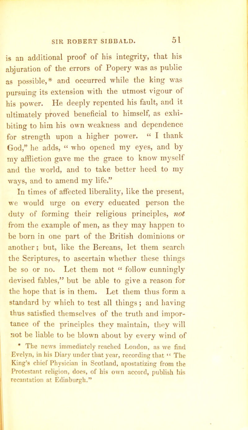 is an additional proof of his integrity, that his abjuration of the errors of Popery was as public as possible,* and occurred while the king was pursuing its extension with the utmost vigour of his power. He deeply repented his fault, and it ultimately proved beneficial to himself, as exhi- biting to him his own weakness and dependence for strength upon a higher power. “ I thank God,” he adds, “ who opened my eyes, and by my affliction gave me the grace to know myself and the world, and to take better heed to my ways, and to amend my life.” In times of affected liberality, like the present, we would urge on every educated person the duty of forming their religious principles, not from the example of men, as they may happen to be born in one part of the British dominions or another; but, like the Bereans, let them search the Scriptures, to ascertain whether these things be so or no. Let them not “ follow cunningly devised fables,” but be able to give a reason for the hope that is in them. Let them thus form a standard by which to test all things; and having thus satisfied themselves of the truth and impor- tance of the principles they maintain, they will not be liable to be blown about by every wind of * The news immediately reached London, as we find Evelyn, in his Diary under that year, recording that “ The King’s chief Physician in Scotland, apostatizing from the Protestant religion, does, of his own accord, publish his recantation at Edinburgh.”