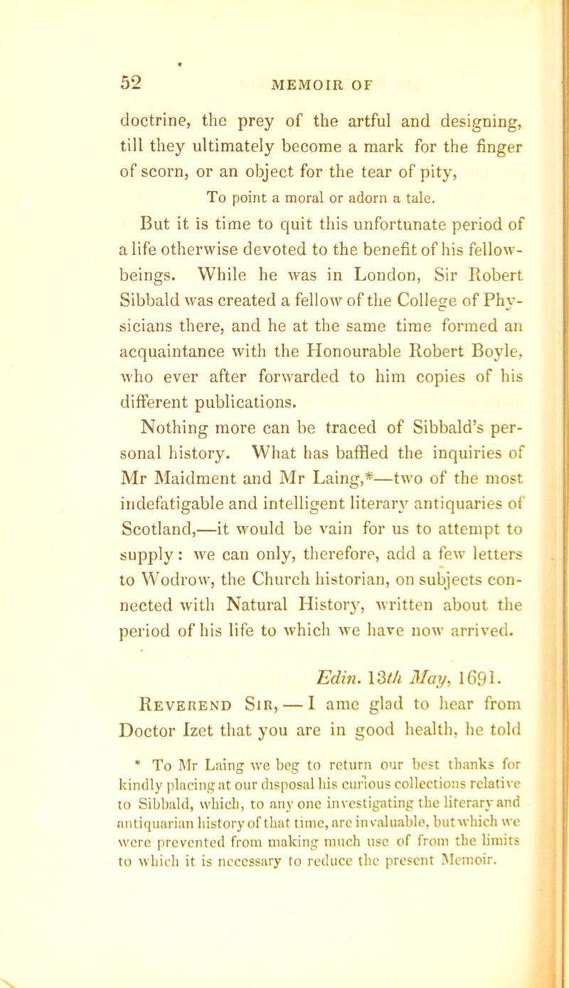 doctrine, the prey of the artful and designing, till they ultimately become a mark for the finger of scorn, or an object for the tear of pity, To point a moral or adorn a tale. But it is time to quit this unfortunate period of a life otherwise devoted to the benefit of his fellow- beings. While he was in London, Sir Robert Sibbald was created a fellow of the College of Phy- sicians there, and he at the same time formed an acquaintance with the Honourable Robert Boyle, who ever after forwarded to him copies of his different publications. Nothing more can be traced of Sibbald’s per- sonal history. What has baffled the inquiries of Mr Maidment and Mr Laing,*—two of the most indefatigable and intelligent literary antiquaries of Scotland,—it would be vain for us to attempt to supply: we can only, therefore, add a few letters to Wodrow, the Church historian, on subjects con- nected with Natural History, written about the period of his life to which we have now arrived. Edin. 13th May, 169L Reverend Sir, — 1 ame glad to hear from Doctor Izet that you are in good health, he told * To Mr Laing we beg to return our best thanks for kindly placing at our disposal his curious collections relative to Sibbald, which, to anyone investigating the literary and antiquarian history of that time, arc invaluable, butwkich we were prevented from making much use of from the limits to which it is necessary to reduce the present Memoir.