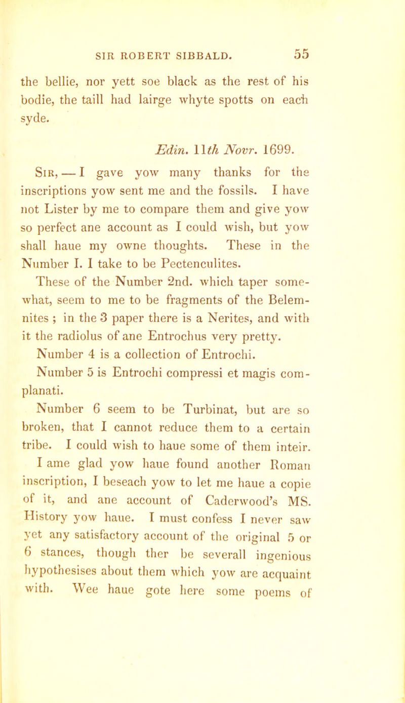 the bellie, nor yett soe black as the rest of his bodie, the taill had lairge whyte spotts on each syde. Edin. 11 th Novr. 1699. Sir, — I gave yow many thanks for the inscriptions yow sent me and the fossils. I have not Lister by me to compare them and give yow so perfect ane account as I could wish, but yow shall haue my owne thoughts. These in the Number I. 1 take to be Pectenculites. These of the Number 2nd. which taper some- what, seem to me to be fragments of the Belem- nites ; in the 3 paper there is a Nerites, and with it the radiolus of ane Entrochus very pretty. Number 4 is a collection of Entrochi. Number 5 is Entrochi compressi et magis com- planati. Number 6 seem to be Turbinat, but are so broken, that I cannot reduce them to a certain tribe. I could wish to haue some of them inteir. I ame glad yow haue found another Roman inscription, I beseach yow to let me haue a copie of it, and ane account of Caderwood’s MS. History yow haue. I must confess I never saw yet any satisfactory account of the original 5 or 6 stances, though ther be severall ingenious hypothesises about them which yow are acquaint with. Wee haue gote here some poems of