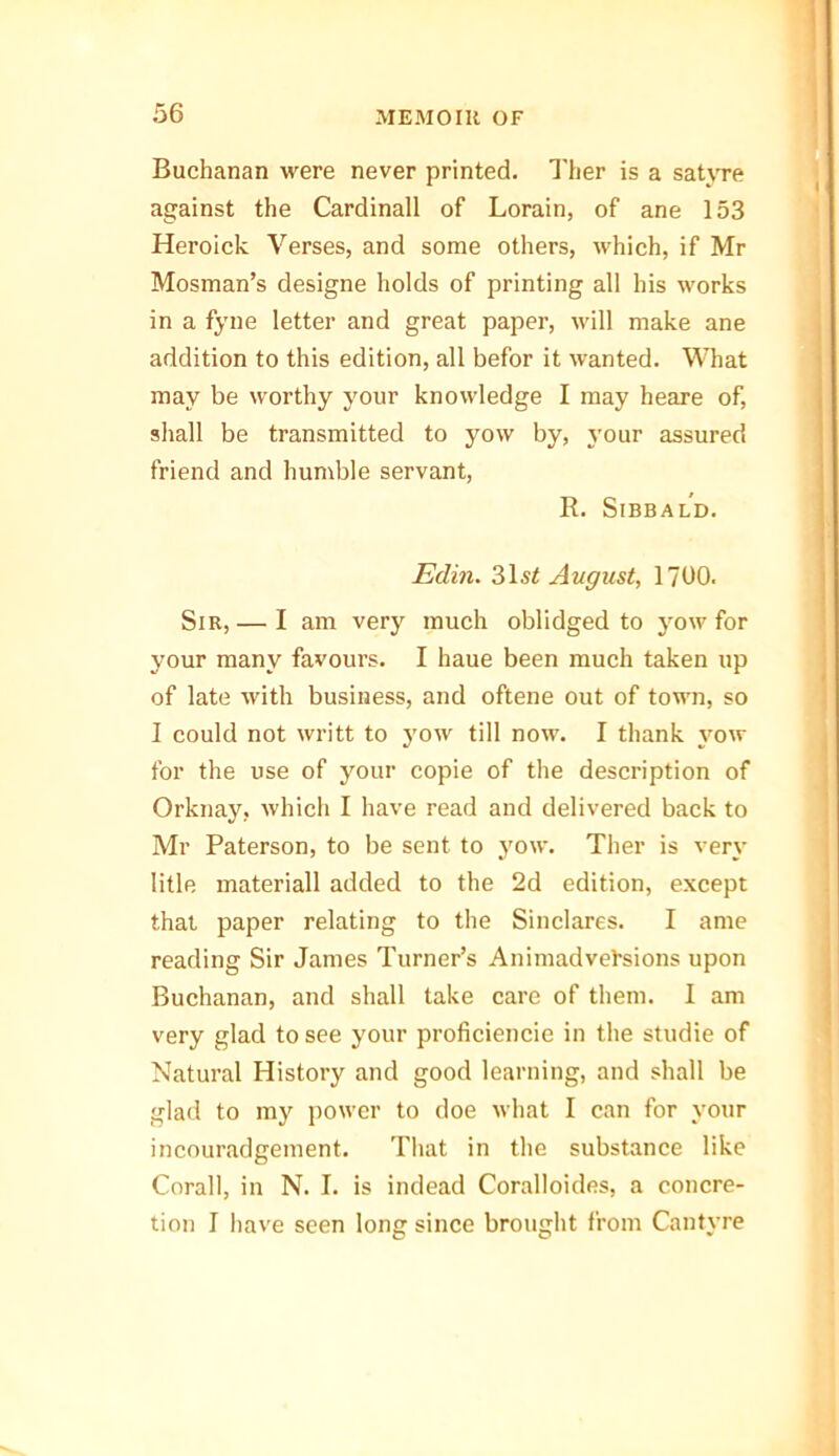 Buchanan were never printed. Ther is a satvre against the Cardinall of Lorain, of ane 153 Heroick Verses, and some others, which, if Mr Mosman’s designe holds of printing all his works in a fyne letter and great paper, will make ane addition to this edition, all befor it wanted. What may be worthy your knowledge I may heare of, shall be transmitted to yow by, your assured friend and humble servant, R. Sibbald. Eclin. 31st August, 1700. Sir, — I am very much oblidged to yow for your many favours. I haue been much taken up of late with business, and oftene out of town, so I could not writt to yow till now. I thank yow for the use of your copie of the description of Orknay, which I have read and delivered back to Mr Paterson, to be sent to yow. Ther is very litle materiall added to the 2d edition, except that paper relating to the Sinclares. I ante reading Sir James Turner’s Animadversions upon Buchanan, and shall take care of them. I am very glad to see your proficiencie in the studie of Natural History and good learning, and shall be glad to my power to doe what I can for your incouradgement. That in the substance like Corall, in N. I. is indead Coralloides, a concre- tion I have seen long since brought from Cantyre