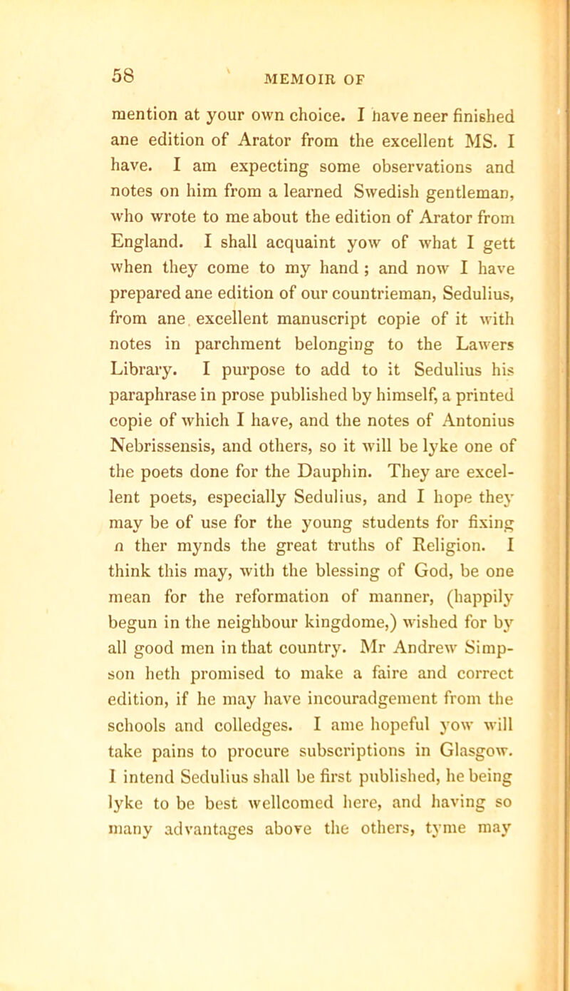 mention at your own choice. I have neer finished ane edition of Arator from the excellent MS. I have. I am expecting some observations and notes on him from a learned Swedish gentleman, who wrote to me about the edition of Arator from England. I shall acquaint yow of what I gett when they come to my hand ; and now I have prepared ane edition of our countrieman, Sedulius, from ane excellent manuscript copie of it with notes in parchment belonging to the Lawers Library. I purpose to add to it Sedulius his paraphrase in prose published by himself, a printed copie of which I have, and the notes of Antonius Nebrissensis, and others, so it will be lyke one of the poets done for the Dauphin. They are excel- lent poets, especially Sedulius, and I hope they may be of use for the young students for fixing n ther mynds the great truths of Religion. I think this may, with the blessing of God, be one mean for the reformation of manner, (happily begun in the neighbour kingdome,) wished for by all good men in that country. Mr Andrew Simp- son heth promised to make a faire and correct edition, if he may have incouradgement from the schools and colledges. I ame hopeful yow will take pains to procure subscriptions in Glasgow. 1 intend Sedulius shall be first published, he being lyke to be best wellcomed here, and having so many advantages above the others, tyme may