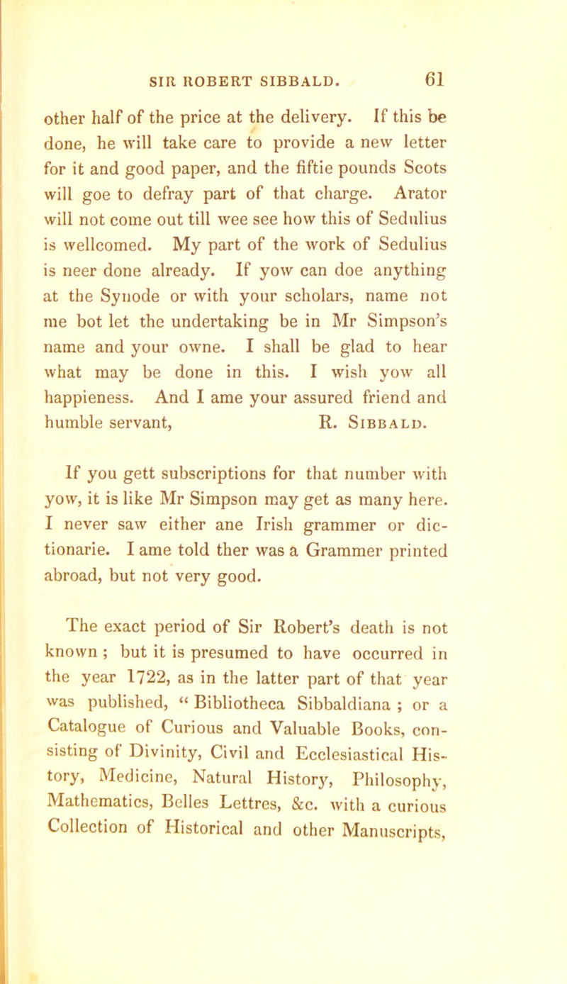 other half of the price at the delivery. If this be done, he will take care to provide a new letter for it and good paper, and the fiftie pounds Scots will goe to defray part of that charge. Arator will not come out till wee see how this of Sedulius is wellcomed. My part of the work of Sedulius is neer done already. If yow can doe anything at the Synode or with your scholars, name not me bot let the undertaking be in Mr Simpson’s name and your owne. I shall be glad to hear what may be done in this. I wish yow all happieness. And I ame your assured friend and humble servant, R. Sibbald. If you gett subscriptions for that number with yow, it is like Mr Simpson may get as many here. I never saw either ane Irish grammer or dic- tionarie. I ame told ther was a Grammer printed abroad, but not very good. The exact period of Sir Robert’s death is not known ; but it is presumed to have occurred in the year 1722, as in the latter part of that year was published, “ Bibliotheca Sibbaldiana ; or a Catalogue of Curious and Valuable Books, con- sisting of Divinity, Civil and Ecclesiastical His- tory, Medicine, Natural History, Philosophy, Mathematics, Belles Lettres, &c. with a curious Collection of Historical and other Manuscripts,