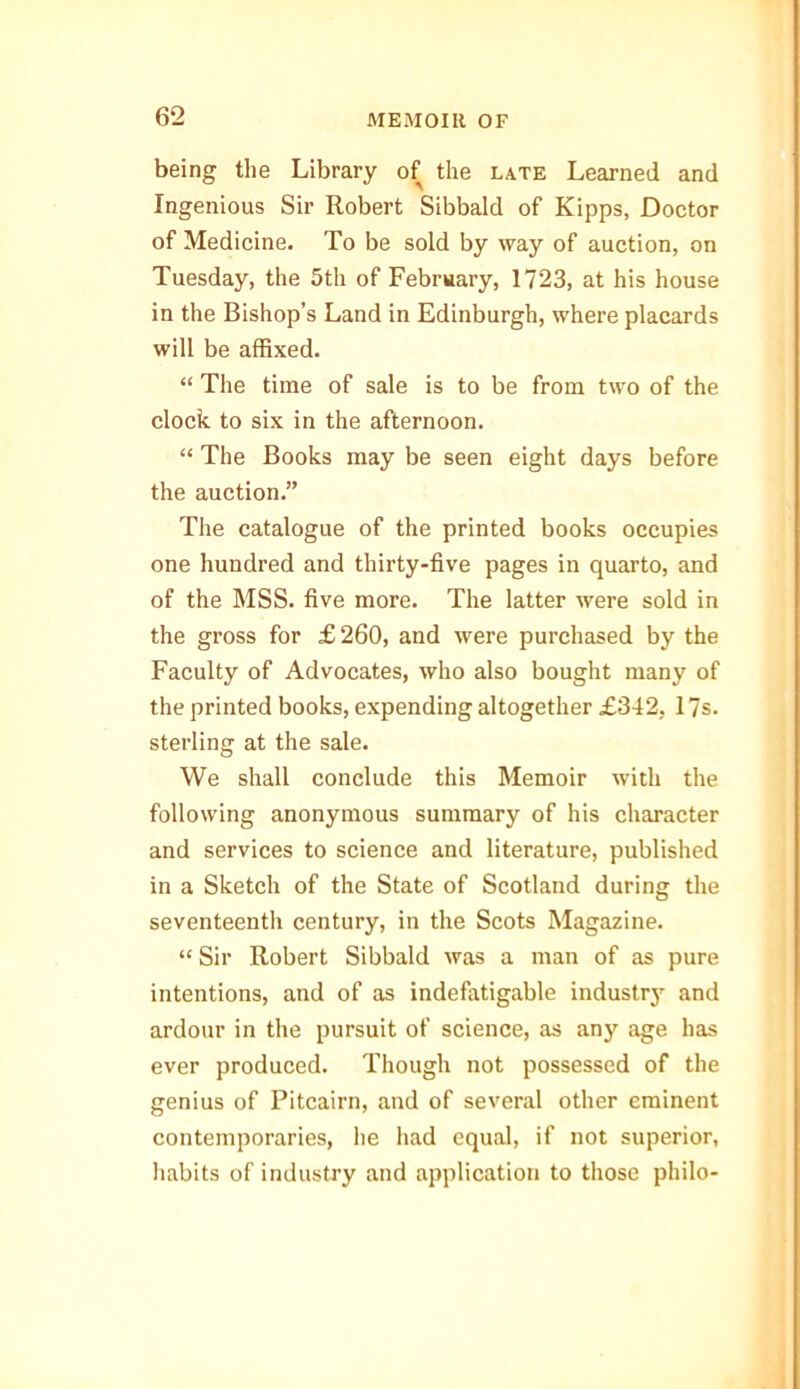 being the Library of the late Learned and Ingenious Sir Robert Sibbald of Kipps, Doctor of Medicine. To be sold by way of auction, on Tuesday, the 5th of February, 1723, at his house in the Bishop’s Land in Edinburgh, where placards will be affixed. “ The time of sale is to be from two of the clock to six in the afternoon. “ The Books may be seen eight days before the auction.” The catalogue of the printed books occupies one hundred and thirty-five pages in quarto, and of the MSS. five more. The latter were sold in the gross for £ 260, and were purchased by the Faculty of Advocates, who also bought many of the printed books, expending altogether £342, 17s. sterling at the sale. We shall conclude this Memoir with the following anonymous summary of his character and services to science and literature, published in a Sketch of the State of Scotland during the seventeenth century, in the Scots Magazine. “ Sir Robert Sibbald was a man of as pure intentions, and of as indefatigable industry and ardour in the pursuit of science, as any age has ever produced. Though not possessed of the genius of Pitcairn, and of several other eminent contemporaries, he had equal, if not superior, habits of industry and application to those philo-