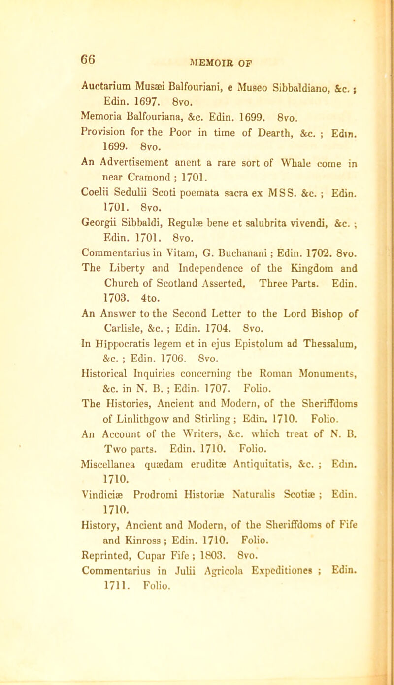 Auctarium Musaei Balfouriani, e Museo Sibbaldiano, &c.; Edin. 1697. 8vo. Memoria Balfouriana, &c. Edin. 1699. 8vo. Provision for the Poor in time of Dearth, Sec. ; Edin. 1699. 8vo. An Advertisement anent a rare sort of Whale come in near Cramond ; 1701. Coelii Sedulii Scoti poemata sacra ex MSS. &c. ; Edin. 1701. 8vo. Georgii Sibbaldi, Regulee bene et salubrita vivendi, &c. ; Edin. 1701. 8vo. Commentarius in Vitam, G. Buchanani; Edin. 1702. 8vo. The Liberty and Independence of the Kingdom and Church of Scotland Asserted. Three Parts. Edin. 1703. 4to. An Answer to the Second Letter to the Lord Bishop of Carlisle, &c. ; Edin. 1704. 8vo. In Hippocratis legem et in ejus Epistolum ad Thessalum, &c. ; Edin. 1706. 8vo. Historical Inquiries concerning the Roman Monuments, &c. in N. B. ; Edin. 1707. Folio. The Histories, Ancient and Modern, of the Sheriffdoms of Linlithgow and Stirling; Edin. 1710. Folio. An Account of the Writers, &c. which treat of N. B. Two parts. Edin. 1710. Folio. Miscellanea quaedam eruditoe Antiquitatis, Sec. ; Edin. 1710. Vindiciae Prodromi Historiae Naturalis Scotire; Edin. 1710. History, Ancient and Modern, of the Sheriffdoms of Fife and Kinross; Edin. 1710. Folio. Reprinted, Cupar Fife ; 1803. 8vo. Commentarius in Julii Agricola Expeditiones ; Edin. 1711. Folio.