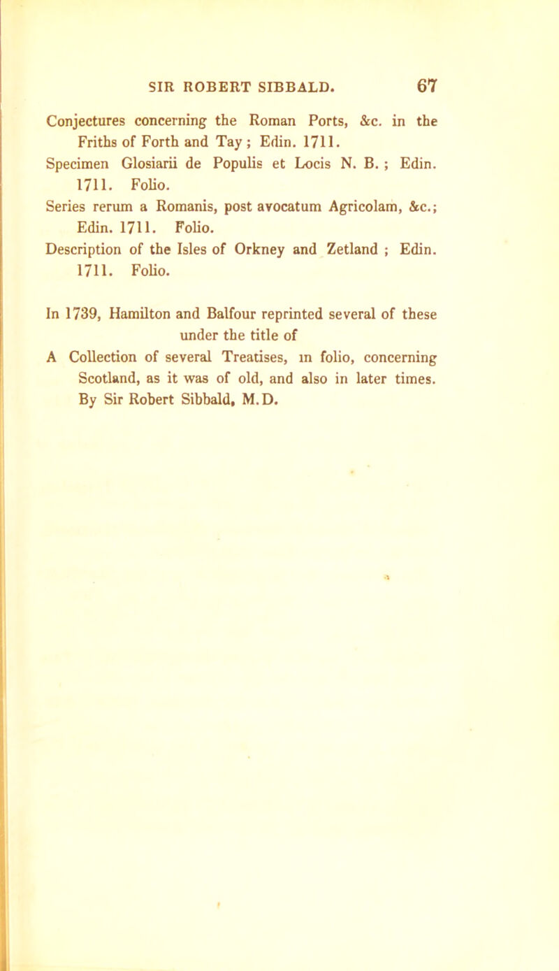 Conjectures concerning the Roman Ports, &c. in the Friths of Forth and Tay ; Edin. 1711. Specimen Glosiarii de Populis et Locis N. B. ; Edin. 1711. Folio. Series rerum a Romanis, post avocatum Agricolam, &c.; Edin. 1711. Folio. Description of the Isles of Orkney and Zetland ; Edin. 1711. Folio. In 1739, Hamilton and Balfour reprinted several of these under the title of A Collection of several Treatises, in folio, concerning Scotland, as it was of old, and also in later times. By Sir Robert Sibbald, M.D.