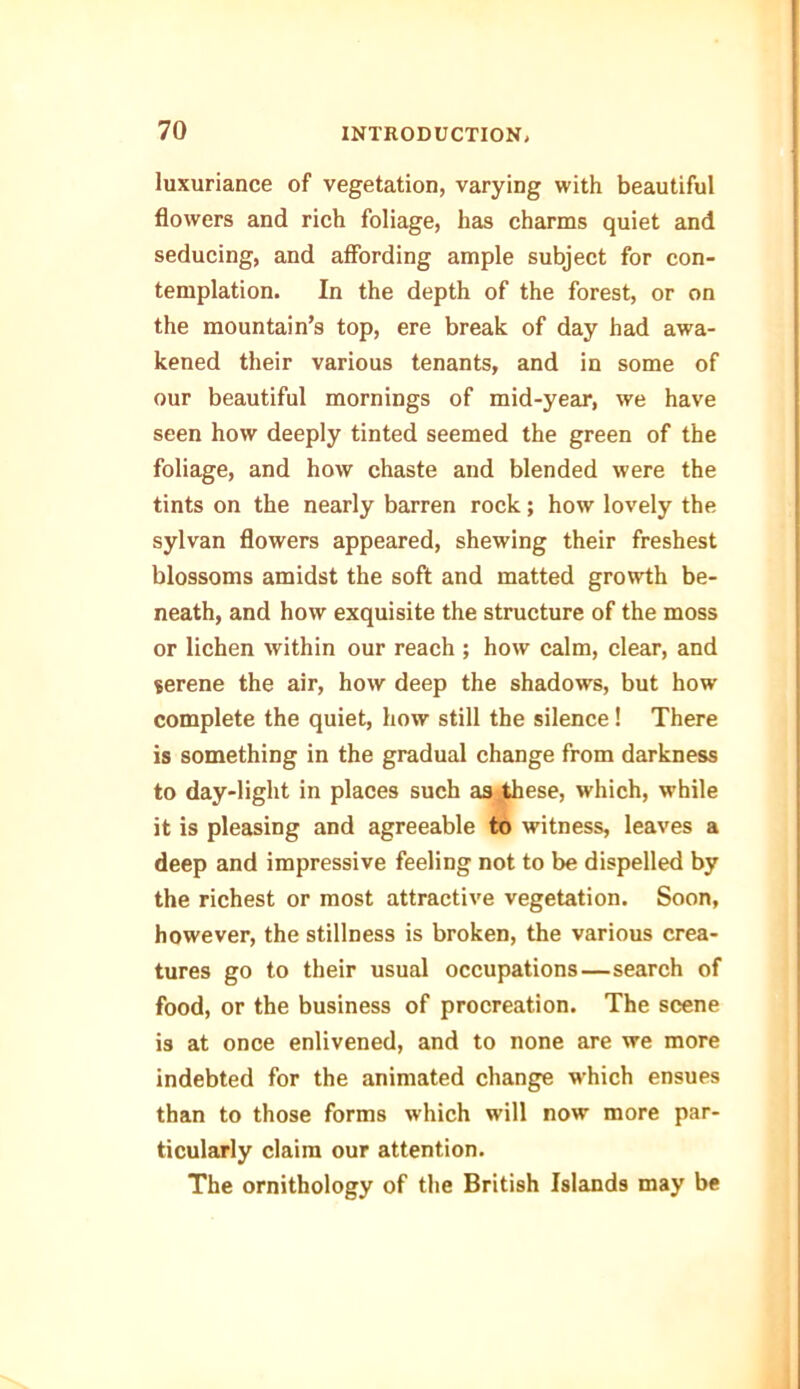 luxuriance of vegetation, varying with beautiful flowers and rich foliage, has charms quiet and seducing, and affording ample subject for con- templation. In the depth of the forest, or on the mountain’s top, ere break of day had awa- kened their various tenants, and in some of our beautiful mornings of mid-year, we have seen how deeply tinted seemed the green of the foliage, and how chaste and blended were the tints on the nearly barren rock; how lovely the sylvan flowers appeared, shewing their freshest blossoms amidst the soft and matted growth be- neath, and how exquisite the structure of the moss or lichen within our reach ; how calm, clear, and serene the air, how deep the shadows, but how complete the quiet, how still the silence! There is something in the gradual change from darkness to day-light in places such as these, which, while it is pleasing and agreeable to witness, leaves a deep and impressive feeling not to be dispelled by the richest or most attractive vegetation. Soon, however, the stillness is broken, the various crea- tures go to their usual occupations—search of food, or the business of procreation. The scene is at once enlivened, and to none are we more indebted for the animated change which ensues than to those forms which will now more par- ticularly claim our attention. The ornithology of the British Islands may be