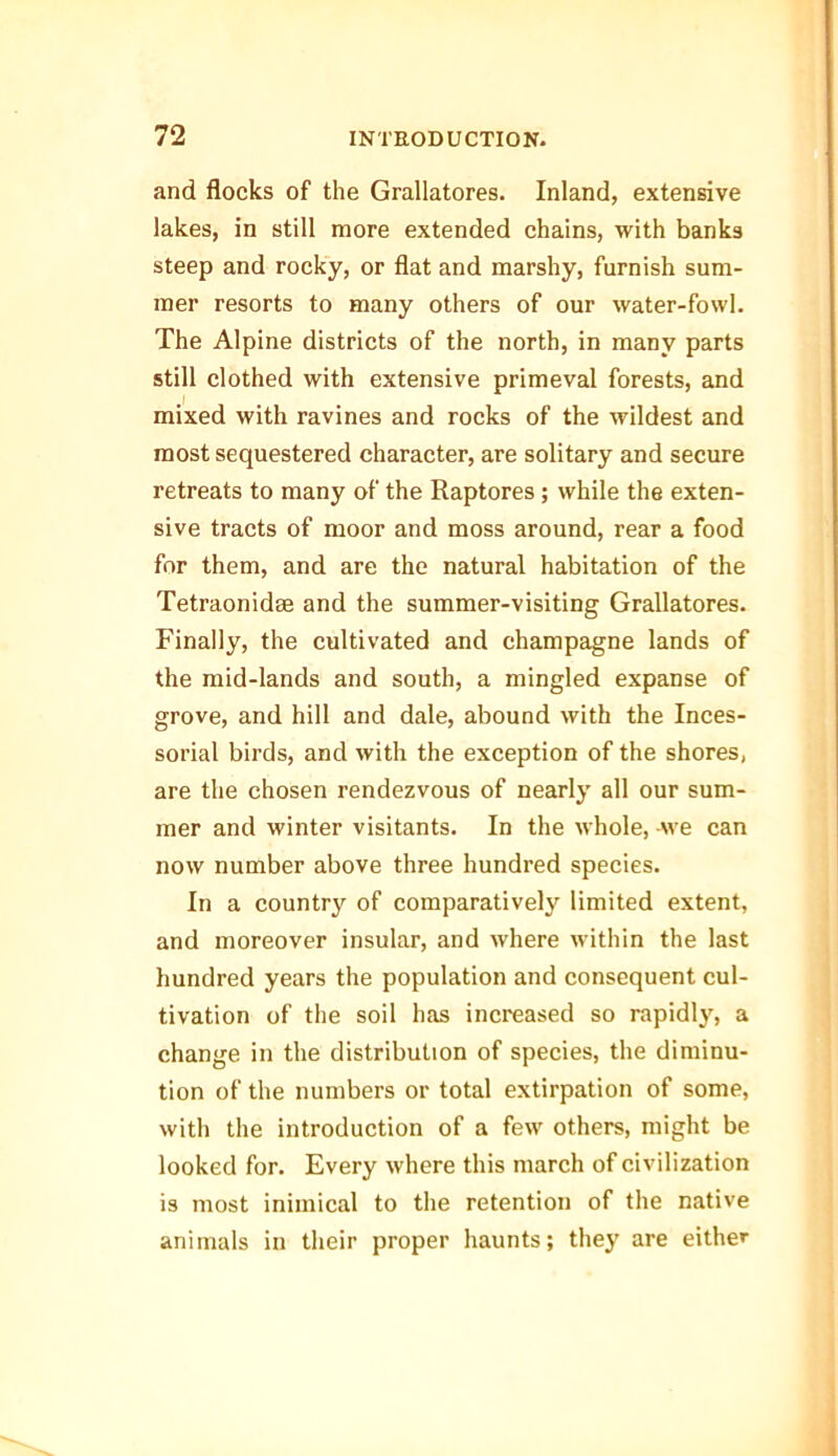 and flocks of the Grallatores. Inland, extensive lakes, in still more extended chains, with banks steep and rocky, or flat and marshy, furnish sum- mer resorts to many others of our water-fowl. The Alpine districts of the north, in many parts still clothed with extensive primeval forests, and mixed with ravines and rocks of the wildest and most sequestered character, are solitary and secure retreats to many of the Raptores; while the exten- sive tracts of moor and moss around, rear a food for them, and are the natural habitation of the Tetraonidse and the summer-visiting Grallatores. Finally, the cultivated and champagne lands of the mid-lands and south, a mingled expanse of grove, and hill and dale, abound with the Inces- sorial birds, and with the exception of the shores, are the chosen rendezvous of nearly all our sum- mer and winter visitants. In the whole, -we can now number above three hundred species. In a country of comparatively limited extent, and moreover insular, and where within the last hundred years the population and consequent cul- tivation of the soil has increased so rapidly, a change in the distribution of species, the diminu- tion of the numbers or total extirpation of some, with the introduction of a few others, might be looked for. Every where this march of civilization is most inimical to the retention of the native animals in their proper haunts; they are either