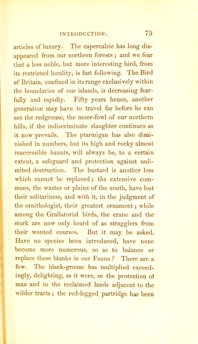articles of luxury. The capercalzie has long dis- appeared from our northern forests ; and we fear that a less noble, but more interesting bird, from its restricted locality, is fast following. The Bird of Britain, confined in its range exclusively within the boundaries of our islands, is decreasing fear- fully and rapidly. Fifty years hence, another generation may have to travel far before he can see the redgrouse, the moor-fowl of our northern hills, if the indiscriminate slaughter continues as it now prevails. The ptarmigan has also dimi- nished in numbers, but its high and rocky almost inaccessible haunts, will always be, to a certain extent, a safeguard and protection against unli- mited destruction. The bustard is another loss which cannot be replaced ; the extensive com- mons, the wastes or plains of the south, have lost their solitariness, and with it, in the judgment of the ornithologist, their greatest ornament; while among the Grallatorial birds, the crane and the stork are now only heard of as stragglers from their wonted courses. But it may be asked, Have no species been introduced, have none become more numerous, so as to balance or replace these blanks in our Fauna ? There are a few. The black-grouse has multiplied exceed- ingly, delighting, as it were, in the protection of man and in the reclaimed lands adjacent to the wilder tracts ; the red-legged partridge has been