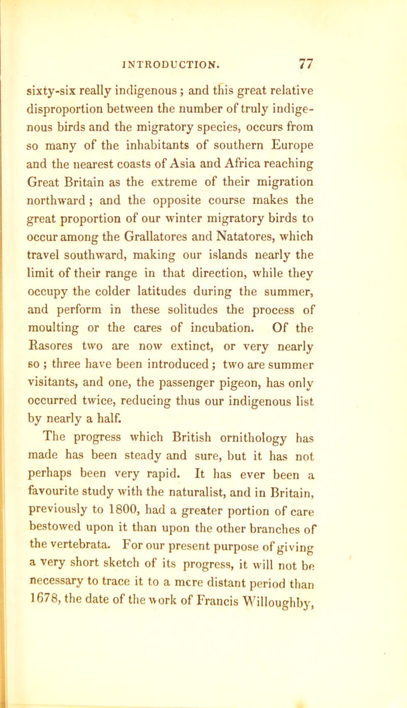 sixty-six really indigenous ; and this great relative disproportion between the number of truly indige- nous birds and the migratory species, occurs from so many of the inhabitants of southern Europe and the nearest coasts of Asia and Africa reaching Great Britain as the extreme of their migration northward ; and the opposite course makes the great proportion of our winter migratory birds to occur among the Grallatores and Natatores, which travel southward, making our islands nearly the limit of their range in that direction, while they occupy the colder latitudes during the summer, and perform in these solitudes the process of moulting or the cares of incubation. Of the Rasores two are now extinct, or very nearly so ; three have been introduced ; two are summer visitants, and one, the passenger pigeon, has only occurred twice, reducing thus our indigenous list by nearly a half. The progress which British ornithology has made has been steady and sure, but it has not perhaps been very rapid. It has ever been a favourite study with the naturalist, and in Britain, previously to 1800, had a greater portion of care bestowed upon it than upon the other branches of the vertebrata. For our present purpose of giving a very short sketch of its progress, it will not be necessary to trace it to a mere distant period than 1678, the date of the work of Francis Willoughby,