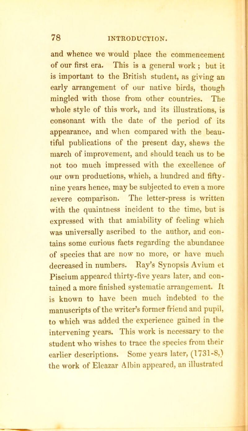 and whence we would place the commencement of our first era. This is a general work ; but it is important to the British student, as giving an early arrangement of our native birds, though mingled with those from other countries. The whole style of this work, and its illustrations, is consonant with the date of the period of its appearance, and when compared with the beau- tiful publications of the present day, shews the march of improvement, and should teach us to be not too much impressed with the excellence of our own productions, which, a hundred and fifty - nine years hence, may be subjected to even a more severe comparison. The letter-press is written with the quaintness incident to the time, but is expressed with that amiability of feeling which was universally ascribed to the author, and con- tains some curious facts regarding the abundance of species that are now no more, or have much decreased in numbers. Ray’s Synopsis Avium et Piscium appeared thirty-five years later, and con- tained a more finished systematic arrangement. It is known to have been much indebted to the manuscripts of the writer’s former friend and pupil, to which was added the experience gained in the intervening years. This work is necessary to the student who wishes to trace the species from their earlier descriptions. Some years later, (1731-8,) the work of Eleazar Albin appeared, an illustrated
