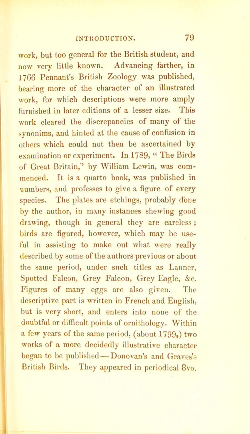work, but too general for the British student, and now very little known. Advancing farther, in 1766 Pennant’s British Zoology was published, bearing more of the character of an illustrated work, for which descriptions were more amply furnished in later editions of a lesser size. This work cleared the discrepancies of many of the synonims, and hinted at the cause of confusion in others which could not then be ascertained by examination or experiment. In 1789, “ The Birds of Great Britain,” by William Lewin, was com- menced. It is a quarto book, was published in uumbers, and professes to give a figure of every species. The plates are etchings, probably done by the author, in many instances shewing good drawing, though in general they are careless; birds are figured, however, which may be use- ful in assisting to make out what were really described by some of the authors previous or about the same period, under such titles as Lanner, Spotted Falcon, Grey Falcon, Grey Eagle, &c. Figures of many eggs are also given. The descriptive part is written in French and English, but is very short, and enters into none of the doubtful or difficult points of ornithology. Within a few years of the same period, (about 1799») two works of a more decidedly illustrative character began to be published — Donovan’s and Graves’s British Birds. They appeared in periodical 8vo.