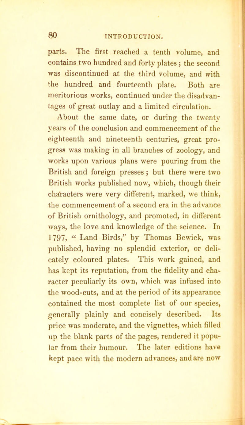 parts. The first reached a tenth volume, and contains two hundred and forty plates; the second was discontinued at the third volume, and with the hundred and fourteenth plate. Both are meritorious works, continued under the disadvan- tages of great outlay and a limited circulation. About the same date, or during the twenty years of the conclusion and commencement of the eighteenth and nineteenth centuries, great pro- gress was making in all branches of zoology, and works upon various plans were pouring from the British and foreign presses ; but there were two British works published now, which, though their characters were very different, marked, we think, the commencement of a second era in the advance of British ornithology, and promoted, in different ways, the love and knowledge of the science. In 1797, “ Land Birds,” by Thomas Bewick, was published, having no splendid exterior, or deli- cately coloured plates. This work gained, and has kept its reputation, from the fidelity and cha- racter peculiarly its own, which was infused into the wood-cuts, and at the period of its appearance contained the most complete list of our species, generally plainly and concisely described. Its price was moderate, and the vignettes, which filled up the blank parts of the pages, rendered it popu- lar from their humour. The later editions have kept pace with the modern advances, and are now