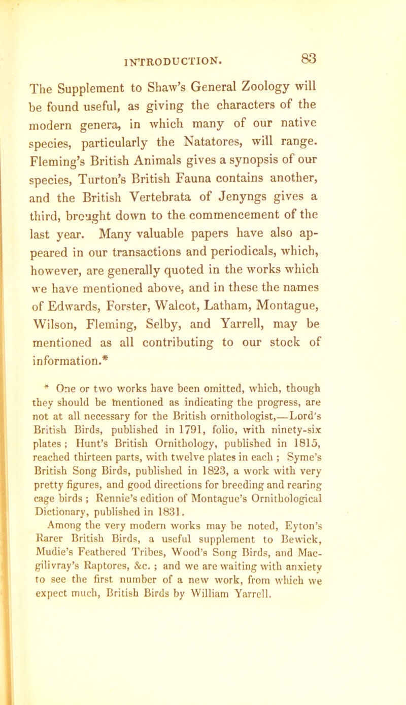 The Supplement to Shaw’s General Zoology will be found useful, as giving the characters of the modern genera, in which many of our native species, particularly the Natatores, will range. Fleming’s British Animals gives a synopsis of our species, Turton’s British Fauna contains another, and the British Vertebrata of Jenyngs gives a third, brought down to the commencement of the last year. Many valuable papers have also ap- peared in our transactions and periodicals, which, however, are generally quoted in the works which we have mentioned above, and in these the names of Edwards, Forster, Walcot, Latham, Montague, Wilson, Fleming, Selby, and Yarrell, may be mentioned as all contributing to our stock of information.* * One or two works have been omitted, which, though they should be mentioned as indicating tbe progress, are not at all necessary for the British ornithologist,—Lord's British Birds, published in 1791, folio, with ninety-six plates ; Hunt’s British Ornithology, published in 1815, reached thirteen parts, with twelve plates in each ; Syme’s British Song Birds, published in 1823, a work with very pretty figures, and good directions for breeding and rearing cage birds ; Rennie’s edition of Montague’s Ornithological Dictionary, published in 1831. Among the very modern works may he noted, Eyton’s Rarer British Birds, a useful supplement to Bewick, Mudie’s Feathered Tribes, Wood’s Song Birds, and Mac- gilivray’s Raptores, &c. ; and we are waiting with anxiety to see the first number of a new work, from which we expect much, British Birds by William Yarrell.
