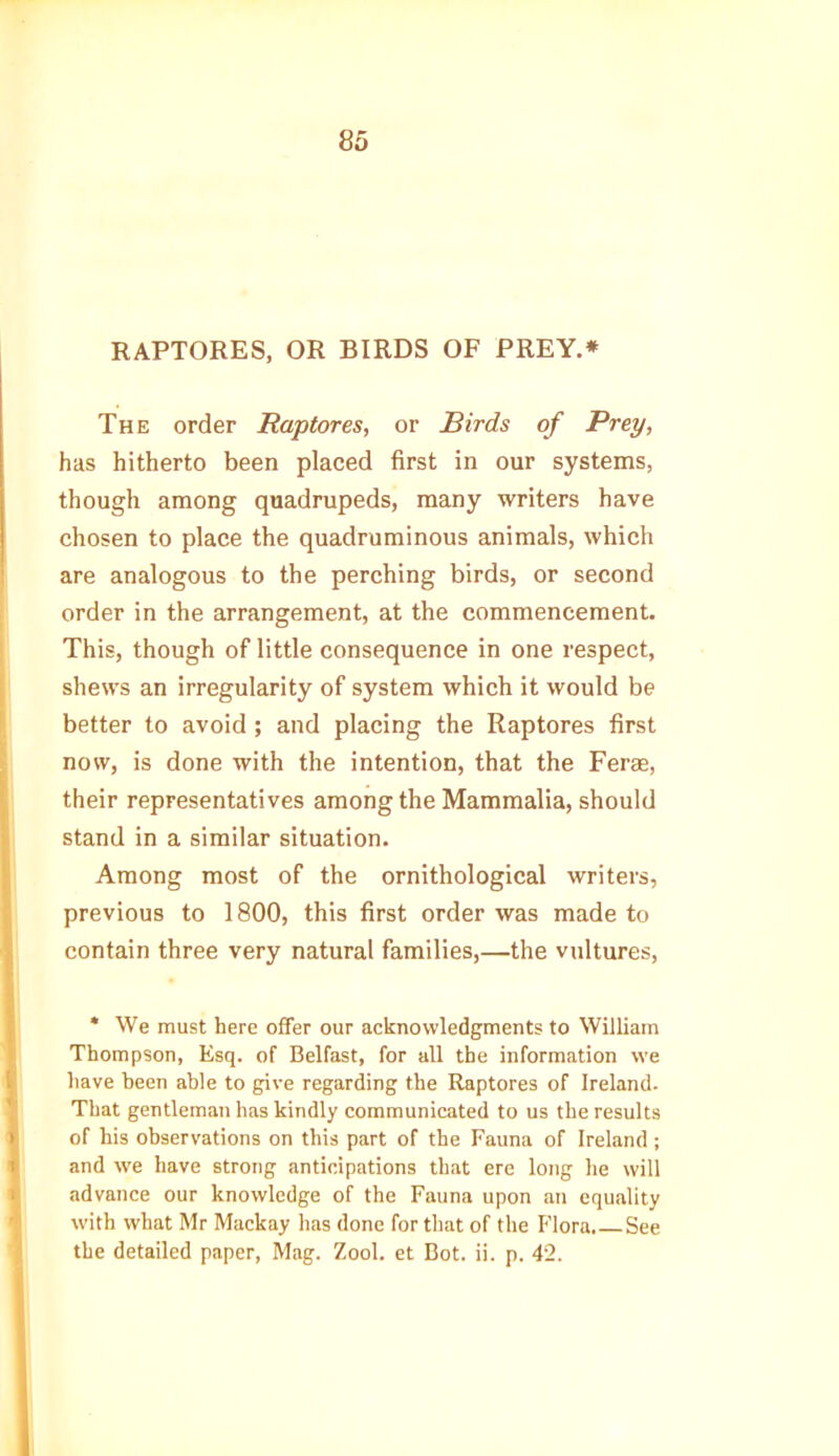 RAPTORES, OR BIRDS OF PREY.* The order Raptores, or Birds of Prey, has hitherto been placed first in our systems, though among quadrupeds, many writers have chosen to place the quadruminous animals, which are analogous to the perching birds, or second order in the arrangement, at the commencement. This, though of little consequence in one respect, shews an irregularity of system which it would be better to avoid; and placing the Raptores first now, is done with the intention, that the Ferae, their representatives among the Mammalia, should stand in a similar situation. Among most of the ornithological writers, previous to 1800, this first order was made to contain three very natural families,—the vultures, * We must here offer our acknowledgments to William Thompson, Esq. of Belfast, for all the information we have been able to give regarding the Raptores of Ireland. That gentleman has kindly communicated to us the results of his observations on this part of the Fauna of Ireland; and we have strong anticipations that ere long he will advance our knowledge of the Fauna upon an equality with what Mr Mackay has done for that of the Flora. See the detailed paper, Mag. Zool. et Bot. ii. p. 42.