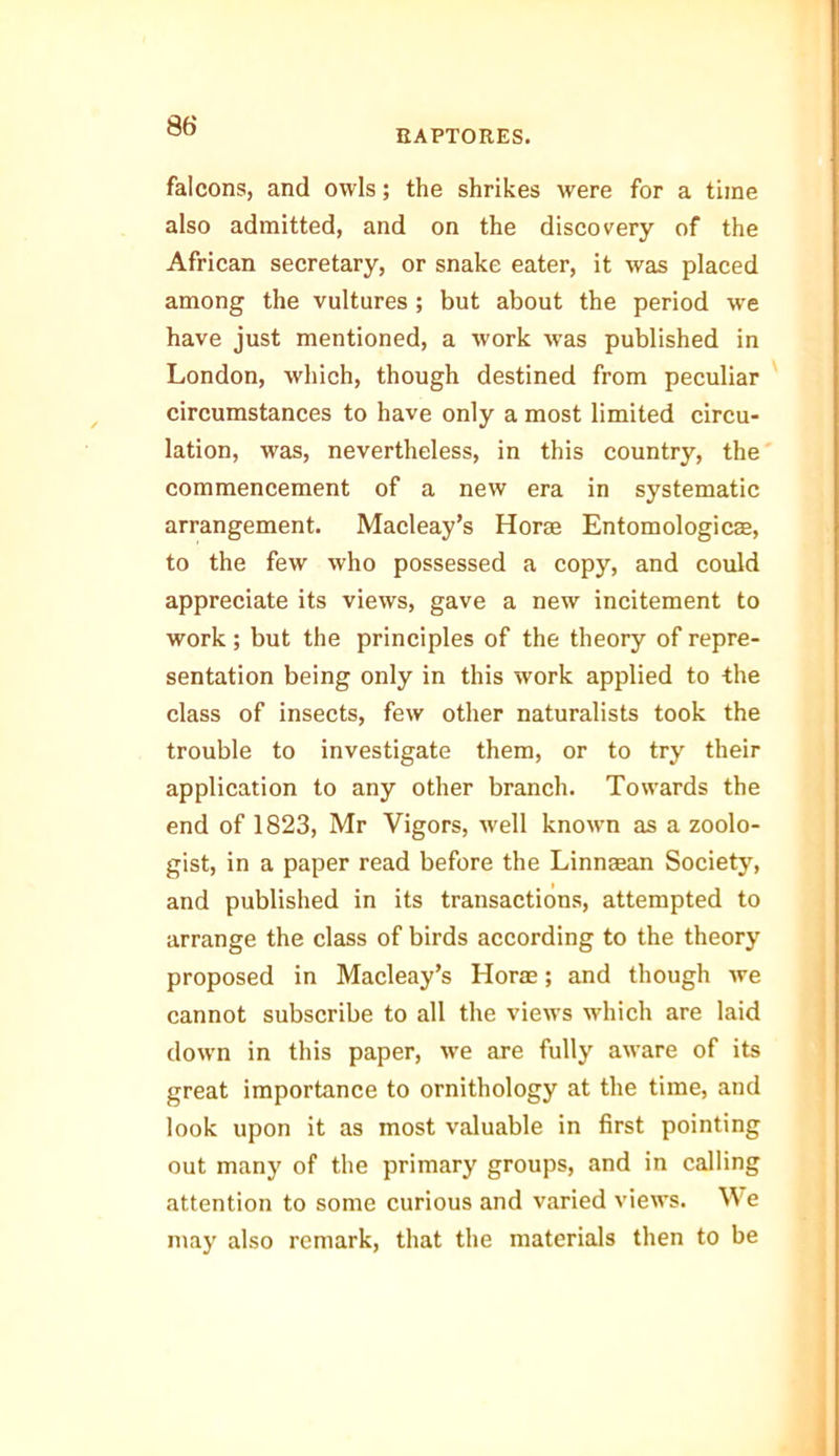 RAPTORES. falcons, and owls; the shrikes were for a time also admitted, and on the discovery of the African secretary, or snake eater, it was placed among the vultures ; but about the period we have just mentioned, a work was published in London, which, though destined from peculiar circumstances to have only a most limited circu- lation, was, nevertheless, in this country, the commencement of a new era in systematic arrangement. Macleay’s Horse Entomologies, to the few who possessed a copy, and could appreciate its views, gave a new incitement to work; but the principles of the theory of repre- sentation being only in this work applied to the class of insects, few other naturalists took the trouble to investigate them, or to try their application to any other branch. Towards the end of 1823, Mr Vigors, well known as a zoolo- gist, in a paper read before the Linnsean Society, and published in its transactions, attempted to arrange the class of birds according to the theory proposed in Macleay’s Horae; and though we cannot subscribe to all the views which are laid down in this paper, we are fully aware of its great importance to ornithology at the time, and look upon it as most valuable in first pointing out many of the primary groups, and in calling attention to some curious and varied views. We may also remark, that the materials then to be