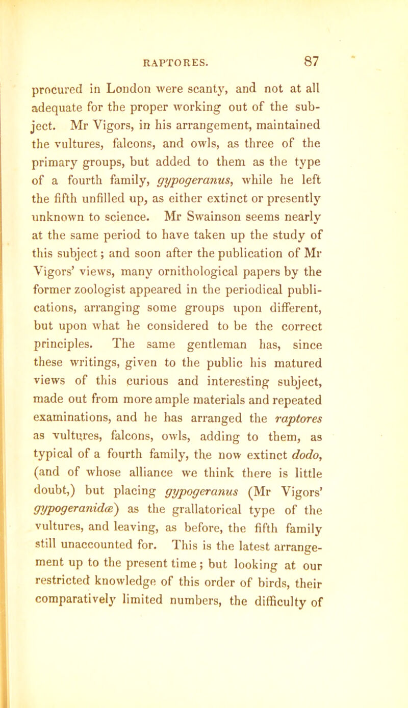 procured in London were scanty, and not at all adequate for the proper working out of the sub- ject. Mr Vigors, in his arrangement, maintained the vultures, falcons, and owls, as three of the primary groups, but added to them as the type of a fourth family, gypogeranus, while he left the fifth unfilled up, as either extinct or presently unknown to science. Mr Swainson seems nearly at the same period to have taken up the study of this subject; and soon after the publication of Mr Vigors’ views, many ornithological papers by the former zoologist appeared in the periodical publi- cations, arranging some groups upon different, but upon what he considered to be the correct principles. The same gentleman has, since these writings, given to the public his matured views of this curious and interesting subject, made out from more ample materials and repeated examinations, and he has arranged the raptores as vultures, falcons, owls, adding to them, as typical of a fourth family, the now extinct dodo, (and of whose alliance we think there is little doubt,) but placing gypogeranus (Mr Vigors’ gypogeranidce) as the grallatorical type of the vultures, and leaving, as before, the fifth family still unaccounted for. This is the latest arrange- ment up to the present time; but looking at our restricted knowledge of this order of birds, their comparatively limited numbers, the difficulty of