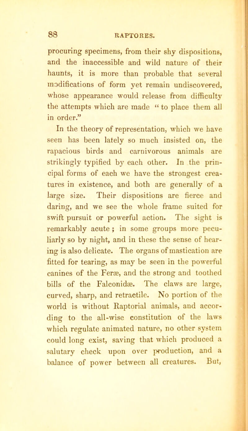 procuring specimens, from their shy dispositions, and the inaccessible and wild nature of their haunts, it is more than probable that several modifications of form yet remain undiscovered, whose appearance would release from difficulty the attempts which are made “ to place them all in order.” In the theory of representation, which we have seen has been lately so much insisted on, the rapacious birds and carnivorous animals are strikingly typified by each other. In the prin- cipal forms of each we have the strongest crea- tures in existence, and both are generally of a large size. Their dispositions are fierce and daring, and we see the whole frame suited for swift pursuit or powerful action. The sight is remarkably acute ; in some groups more pecu- liarly so by night, and in these the sense of hear- ing is also delicate. The organs of mastication are fitted for tearing, as may be seen in the powerful canines of the Ferae, and the strong and toothed bills of the Falconidae. The claws are large, curved, sharp, and retractile. No portion of the world is without Raptorial animals, and accor- ding to the all-wise constitution of the laws which regulate animated nature, no other system could long exist, saving that which produced a salutary check upon over production, and a balance of power between all creatures. But,