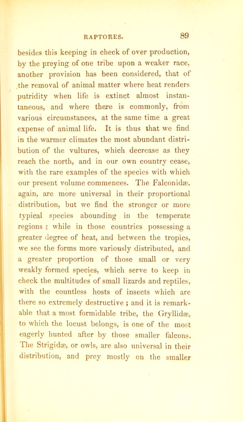 besides this keeping in check of over production, by the preying of one tribe upon a weaker race, another provision has been considered, that of the removal of animal matter where heat renders % putridity when life is extinct almost instan- taneous, and where there is commonly, from various circumstances, at the same time a great expense of animal life. It is thus that we find in the warmer climates the most abundant distri- bution of the vultures, which decrease as they reach the north, and in our own country cease, with the rare examples of the species with which our present volume commences. The Falconidas, again, are more universal in their proportional distribution, but we find the stronger or more typical species abounding in the temperate regions ; while in those countries possessing a greater degree of heat, and between the tropics, we see the forms more variously distributed, and a greater proportion of those small or very weakly formed species, which serve to keep in check the multitudes of small lizards and reptiles, with the countless hosts of insects which are there so extremely destructive ; and it is remark- able that a most formidable tribe, the Gryllidae, to which the locust belongs, is one of the most eagerly hunted after by those smaller falcons. The Strigidae, or owls, are also universal in their distribution, and prey mostly on the smaller