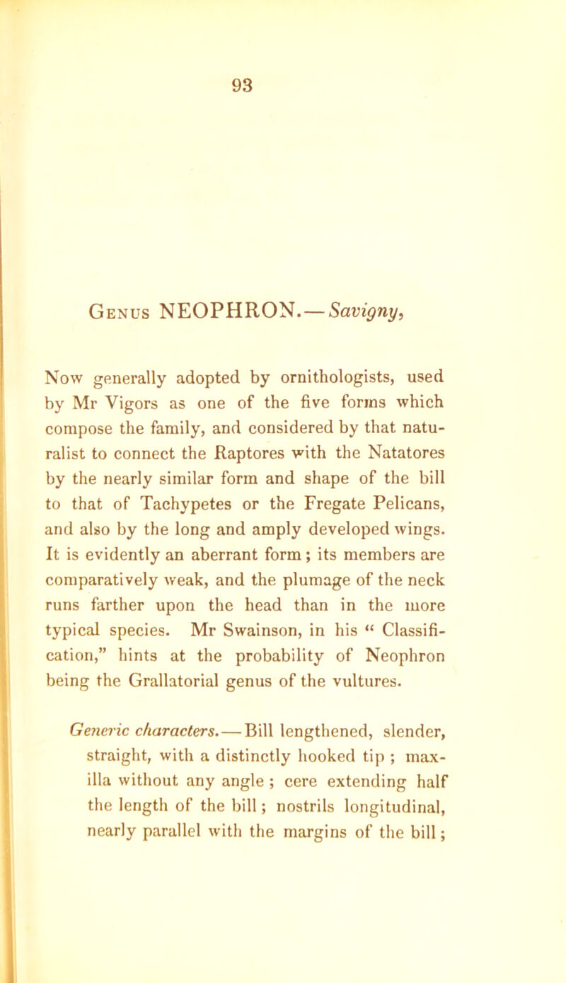Genus NEOPHRON. — Savigny, Now generally adopted by ornithologists, used by Mr Vigors as one of the five forms which compose the family, and considered by that natu- ralist to connect the Raptores with the Natatores by the nearly similar form and shape of the bill to that of Tachypetes or the Fregate Pelicans, and also by the long and amply developed wings. It is evidently an aberrant form; its members are comparatively weak, and the plumage of the neck runs farther upon the head than in the more typical species. Mr Swainson, in his “ Classifi- cation,” hints at the probability of Neophron being the Grallatorial genus of the vultures. Generic characters. — Bill lengthened, slender, straight, with a distinctly hooked tip ; max- illa without any angle ; cere extending half the length of the bill; nostrils longitudinal, nearly parallel with the margins of the bill;